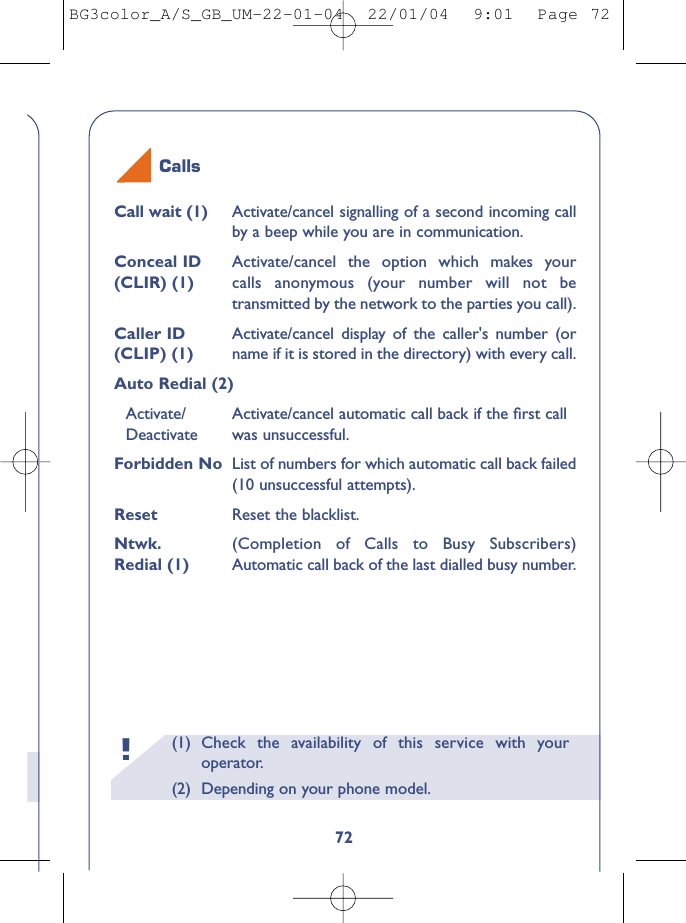 Calls(1)  Check the availability of this service with youroperator.(2) Depending on your phone model.!72Call wait (1) Activate/cancel signalling of a second incoming callby a beep while you are in communication.Conceal ID  Activate/cancel the option which makes your(CLIR) (1) calls anonymous (your number will not betransmitted by the network to the parties you call).Caller ID  Activate/cancel display of the caller&apos;s number (or(CLIP) (1) name if it is stored in the directory) with every call.Auto Redial (2)Activate/ Activate/cancel automatic call back if the ﬁrst call Deactivate was unsuccessful.Forbidden No List of numbers for which automatic call back failed(10 unsuccessful attempts).Reset  Reset the blacklist.Ntwk. (Completion of Calls to Busy Subscribers) Redial (1) Automatic call back of the last dialled busy number.BG3color_A/S_GB_UM-22-01-04  22/01/04  9:01  Page 72