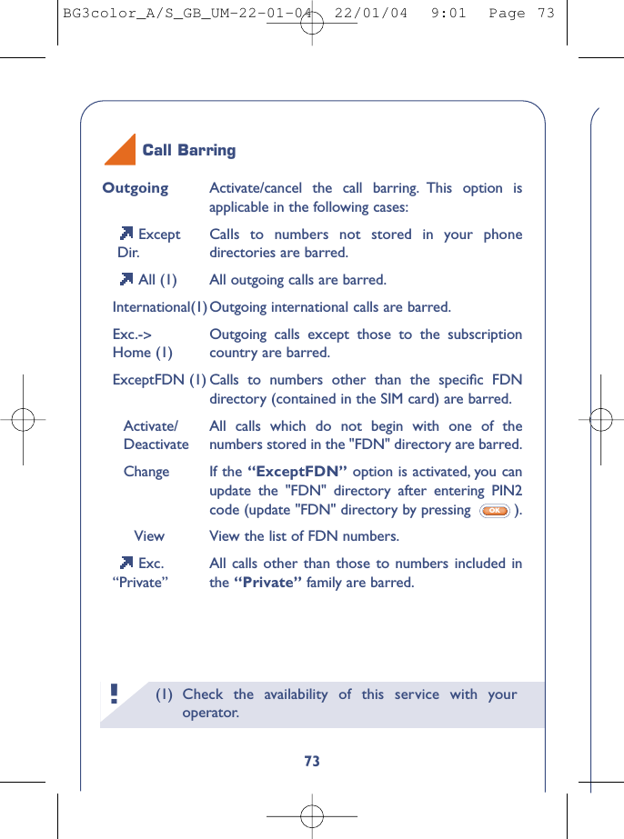 (1) Check the availability of this service with youroperator.!73Outgoing Activate/cancel the call barring. This option isapplicable in the following cases:Except  Calls to numbers not stored in your phone Dir. directories are barred.All (1) All outgoing calls are barred.International(1)Outgoing international calls are barred.Exc.-&gt;Outgoing calls except those to the subscriptionHome (1) country are barred.ExceptFDN (1) Calls to numbers other than the speciﬁc FDNdirectory (contained in the SIM card) are barred.Activate/ All calls which do not begin with one of theDeactivate numbers stored in the &quot;FDN&quot; directory are barred.Change If the “ExceptFDN” option is activated, you canupdate the &quot;FDN&quot; directory after entering PIN2code (update &quot;FDN&quot; directory by pressing  ).View View the list of FDN numbers.Exc. All calls other than those to numbers included in“Private” the “Private” family are barred.OKCall BarringBG3color_A/S_GB_UM-22-01-04  22/01/04  9:01  Page 73