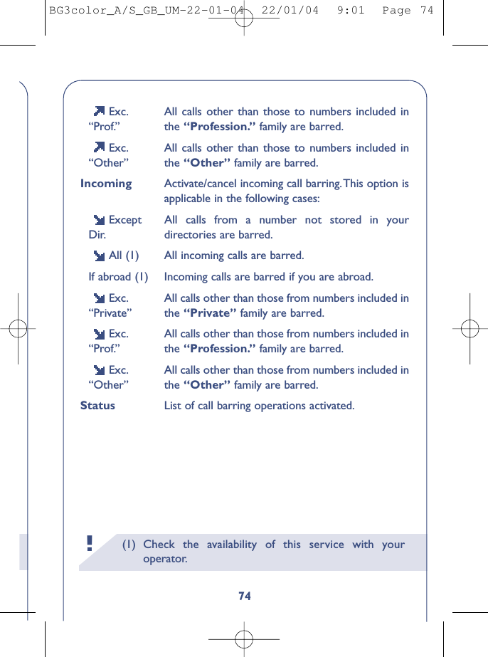 (1) Check the availability of this service with youroperator.!74Exc. All calls other than those to numbers included in“Prof.” the “Profession.” family are barred.Exc. All calls other than those to numbers included in“Other” the “Other” family are barred.Incoming Activate/cancel incoming call barring.This option isapplicable in the following cases:Except All calls from a number not stored in your Dir. directories are barred.All (1) All incoming calls are barred.If abroad (1) Incoming calls are barred if you are abroad.Exc. All calls other than those from numbers included in “Private” the “Private” family are barred.Exc. All calls other than those from numbers included in “Prof.” the “Profession.” family are barred.Exc. All calls other than those from numbers included in “Other” the “Other” family are barred.Status List of call barring operations activated.BG3color_A/S_GB_UM-22-01-04  22/01/04  9:01  Page 74