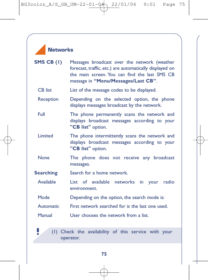 (1) Check the availability of this service with youroperator.!75SMS CB (1) Messages broadcast over the network (weatherforecast, traffic, etc.) are automatically displayed onthe main screen. You can ﬁnd the last SMS CBmessage in “Menu/Messages/Last CB”.CB list List of the message codes to be displayed.Reception Depending on the selected option, the phonedisplays messages broadcast by the network.Full The phone permanently scans the network anddisplays broadcast messages according to your&quot;CB list&quot; option.Limited The phone intermittently scans the network anddisplays broadcast messages according to your&quot;CB list&quot; option.None The phone does not receive any broadcastmessages.Searching  Search for a home network.Available List of available networks in your radioenvironment.Mode Depending on the option, the search mode is:Automatic First network searched for is the last one used.Manual User chooses the network from a list.NetworksBG3color_A/S_GB_UM-22-01-04  22/01/04  9:01  Page 75