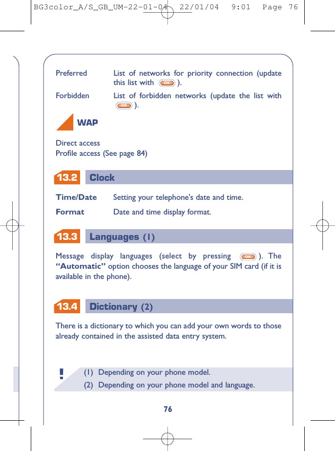 13.413.213.3ClockLanguages (1)Dictionary (2)(1) Depending on your phone model.(2) Depending on your phone model and language.!Time/Date Setting your telephone&apos;s date and time.Format Date and time display format.Message display languages (select by pressing  ). The“Automatic” option chooses the language of your SIM card (if it isavailable in the phone).OK76Direct accessProﬁle access (See page 84)WAPPreferred List of networks for priority connection (updatethis list with  ).Forbidden List of forbidden networks (update the list with).OKOKThere is a dictionary to which you can add your own words to thosealready contained in the assisted data entry system.BG3color_A/S_GB_UM-22-01-04  22/01/04  9:01  Page 76
