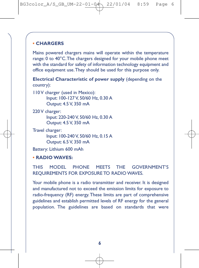 6• CHARGERSMains powered chargers mains will operate within the temperaturerange: 0 to 40°C.The chargers designed for your mobile phone meetwith the standard for safety of information technology equipment andoffice equipment use.They should be used for this purpose only.Electrical Characteristic of power supply (depending on thecountry):110 V charger (used in Mexico):Input: 100-127 V, 50/60  Hz, 0.30 AOutput: 4.5 V, 350  mA220 V  charger:Input: 220-240 V, 50/60  Hz, 0.30 AOutput: 4.5 V, 350  mATr avel charger:Input: 100-240 V, 50/60  Hz, 0.15 AOutput: 6.5 V, 350  mABattery: Lithium 600 mAh• RADIO WAVES:THIS MODEL PHONE MEETS THE GOVERNMENT’SREQUIREMENTS FOR EXPOSURE TO RADIO WAVES.Your mobile phone is a radio transmitter and receiver. It is designedand manufactured not to exceed the emission limits for exposure toradio-frequency (RF) energy. These limits are part of comprehensiveguidelines and establish permitted levels of RF energy for the generalpopulation. The guidelines are based on standards that wereBG3color_A/S_GB_UM-22-01-04  22/01/04  8:59  Page 6