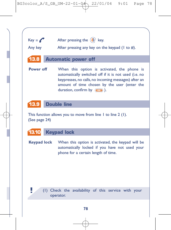 13.913.813.10 Keypad lockDouble lineAutomatic power off(1) Check the availability of this service with youroperator.!78Power off When this option is activated, the phone isautomatically switched off if it is not used (i.e. nokeypresses, no calls, no incoming messages) after anamount of time chosen by the user (enter theduration, conﬁrm by  ).OKKeypad lock When this option is activated, the keypad will beautomatically locked if you have not used yourphone for a certain length of time.This function allows you to move from line 1 to line 2 (1).(See page 24)Key =After pressing the  key.Any key After pressing any key on the keypad (1 to #).BG3color_A/S_GB_UM-22-01-04  22/01/04  9:01  Page 78