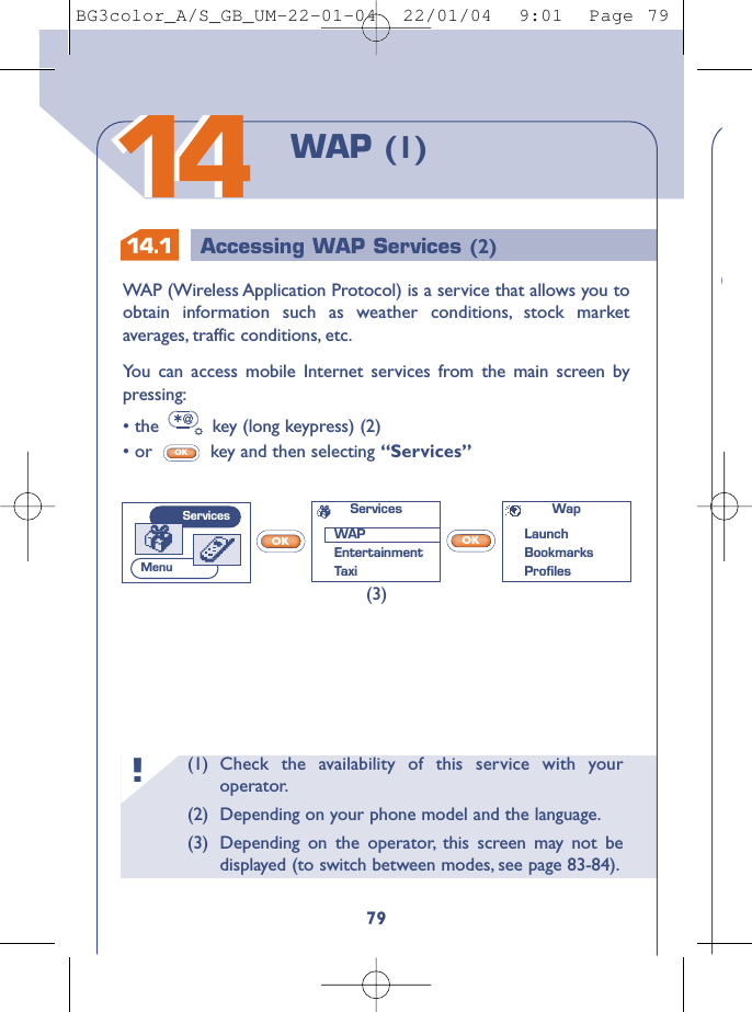 14.1 Accessing WAP Services (2)(1) Check the availability of this service with youroperator.(2) Depending on your phone model and the language.(3) Depending on the operator, this screen may not bedisplayed (to switch between modes, see page 83-84).!79WAP (1)1414WAP (Wireless Application Protocol) is a service that allows you toobtain information such as weather conditions, stock marketaverages, traffic conditions, etc.You can access mobile Internet services from the main screen bypressing:• the  key (long keypress) (2)• or  key and then selecting “Services”OKOKOK(3)WapLaunchBookmarks ProﬁlesServicesWAPEntertainmentTaxiServicesMenuBG3color_A/S_GB_UM-22-01-04  22/01/04  9:01  Page 79