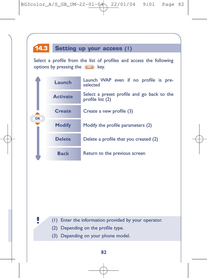 14.3 Setting up your access (1)(1) Enter the information provided by your operator.(2) Depending on the proﬁle type.(3) Depending on your phone model.!82OKSelect a proﬁle from the list of proﬁles and access the followingoptions by pressing the  key.OKLaunchCreateModifyDeleteLaunch WAP even if no proﬁle is pre-selectedActivate Select a preset proﬁle and go back to theproﬁle list (2)Delete a proﬁle that you created (2)Return to the previous screenModify the proﬁle parameters (2)Create a new proﬁle (3)BackBG3color_A/S_GB_UM-22-01-04  22/01/04  9:01  Page 82