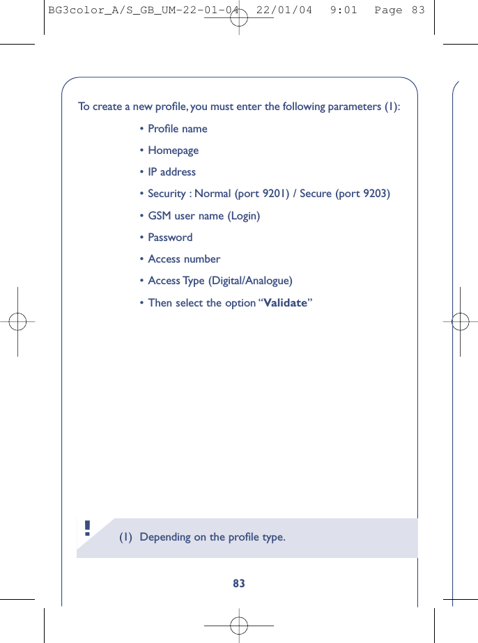 83To   create a new proﬁle, you must enter the following parameters (1):•Proﬁle name•Homepage•IP address•Security : Normal (port 9201) / Secure (port 9203)•GSM user name (Login)•Password•Access number•Access Type  (Digital/Analogue)•Then select the option “Validate”(1) Depending on the proﬁle type.!BG3color_A/S_GB_UM-22-01-04  22/01/04  9:01  Page 83