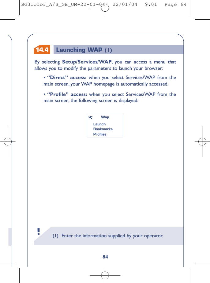 14.4 Launching WAP (1)(1) Enter the information supplied by your operator.!84By selecting Setup/Services/WAP,you can access a menu thatallows you to modify the parameters to launch your browser:•“Direct” access: when you select Services/WAP from themain screen, your WAP homepage is automatically accessed.•“Proﬁle” access: when you select Services/WAP from themain screen, the following screen is displayed:WapLaunchBookmarks ProﬁlesBG3color_A/S_GB_UM-22-01-04  22/01/04  9:01  Page 84