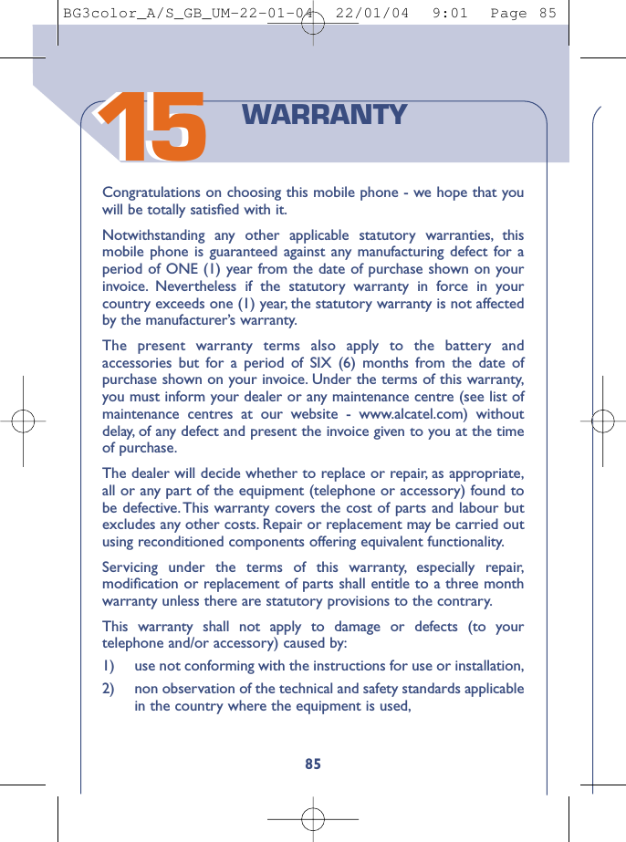 1585Congratulations on choosing this mobile phone - we hope that youwill be totally satisﬁed with it.Notwithstanding any other applicable statutory warranties, thismobile phone is guaranteed against any manufacturing defect for aperiod of ONE (1) year from the date of purchase shown on yourinvoice. Nevertheless if the statutory warranty in force in yourcountry exceeds one (1) year, the statutory warranty is not affectedby the manufacturer’s warranty.The present warranty terms also apply to the battery andaccessories but for a period of SIX (6) months from the date ofpurchase shown on your invoice. Under the terms of this warranty,you must inform your dealer or any maintenance centre (see list ofmaintenance centres at our website - www.alcatel.com) withoutdelay, of any defect and present the invoice given to you at the timeof purchase.The dealer will decide whether to replace or repair, as appropriate,all or any part of the equipment (telephone or accessory) found tobe defective. This warranty covers the cost of parts and labour butexcludes any other costs. Repair or replacement may be carried outusing reconditioned components offering equivalent functionality.Servicing under the terms of this warranty, especially repair,modiﬁcation or replacement of parts shall entitle to a three monthwarranty unless there are statutory provisions to the contrary.This warranty shall not apply to damage or defects (to yourtelephone and/or accessory) caused by:1)  use not conforming with the instructions for use or installation,2) non observation of the technical and safety standards applicablein the country where the equipment is used,WARRANTY1515BG3color_A/S_GB_UM-22-01-04  22/01/04  9:01  Page 85