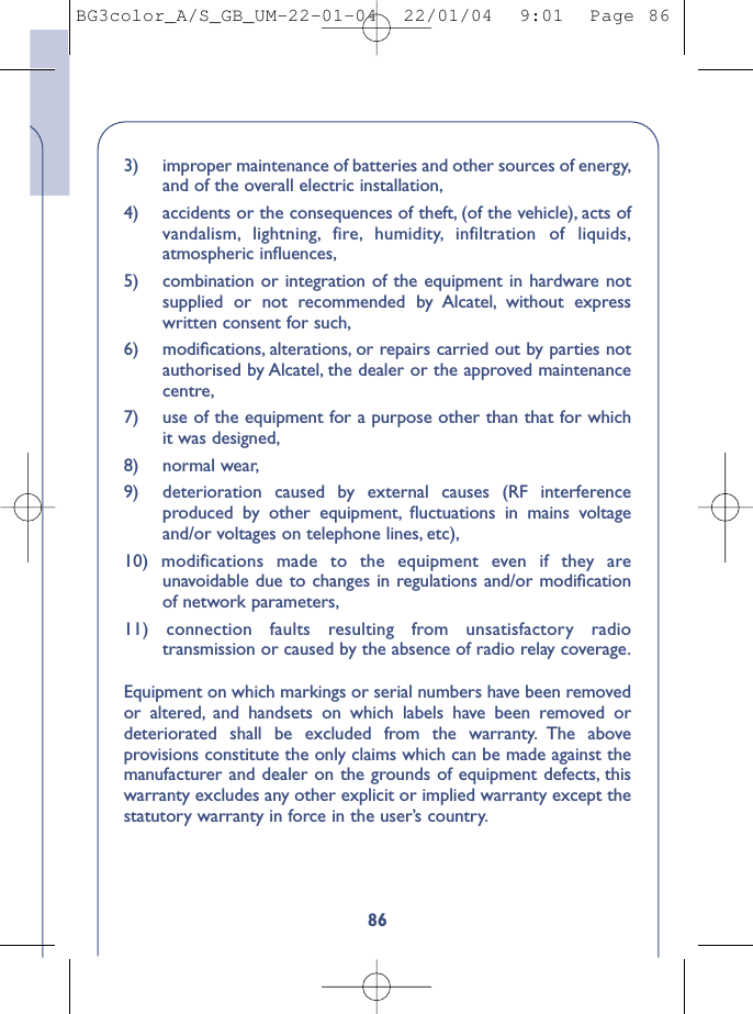 863)  improper maintenance of batteries and other sources of energy,and of the overall electric installation,4)  accidents or the consequences of theft, (of the vehicle), acts ofvandalism, lightning, fire, humidity, infiltration of liquids,atmospheric inﬂuences,5)  combination or integration of the equipment in hardware notsupplied or not recommended by Alcatel, without expresswritten consent for such,6) modiﬁcations, alterations, or repairs carried out by parties notauthorised by Alcatel, the dealer or the approved maintenancecentre,7) use of the equipment for a purpose other than that for whichit was designed,8) normal wear,9) deterioration caused by external causes (RF interferenceproduced by other equipment, ﬂuctuations in mains voltageand/or voltages on telephone lines, etc),10) modifications made to the equipment even if they areunavoidable due to changes in regulations and/or modiﬁcationof network parameters,11) connection faults resulting from unsatisfactory radiotransmission or caused by the absence of radio relay coverage.Equipment on which markings or serial numbers have been removedor altered, and handsets on which labels have been removed ordeteriorated shall be excluded from the warranty. The aboveprovisions constitute the only claims which can be made against themanufacturer and dealer on the grounds of equipment defects, thiswarranty excludes any other explicit or implied warranty except thestatutory warranty in force in the user’s country.BG3color_A/S_GB_UM-22-01-04  22/01/04  9:01  Page 86