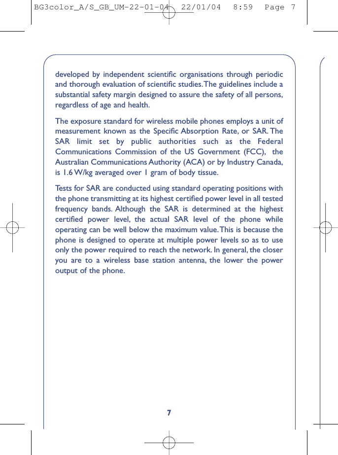 7developed by independent scientiﬁc organisations through periodicand thorough evaluation of scientiﬁc studies.The guidelines include asubstantial safety margin designed to assure the safety of all persons,regardless of age and health.The exposure standard for wireless mobile phones employs a unit ofmeasurement known as the Speciﬁc Absorption Rate, or SAR. TheSAR limit set by public authorities such as the FederalCommunications Commission of the US Government (FCC), theAustralian Communications Authority (ACA) or by Industry Canada,is 1.6 W/kg averaged over 1 gram of body tissue.Tests for SAR are conducted using standard operating positions withthe phone transmitting at its highest certiﬁed power level in all testedfrequency bands. Although the SAR is determined at the highestcertiﬁed power level, the actual SAR level of the phone whileoperating can be well below the maximum value.This is because thephone is designed to operate at multiple power levels so as to useonly the power required to reach the network. In general, the closeryou are to a wireless base station antenna, the lower the poweroutput of the phone.BG3color_A/S_GB_UM-22-01-04  22/01/04  8:59  Page 7