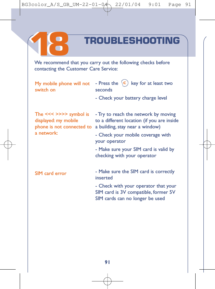 91We  recommend that you carry out the following checks beforecontacting the Customer Care Service:My mobile phone will notswitch onThe &lt;&lt;&lt; &gt;&gt;&gt;&gt; symbol isdisplayed: my mobilephone is not connected toa network:SIM card error- Press the key for at least twoseconds - Check your battery charge level- Try to reach the network by movingto a different location (if you are insidea building, stay near a window)- Check your mobile coverage withyour operator- Make sure your SIM card is valid bychecking with your operator- Make sure the SIM card is correctlyinserted - Check with your operator that yourSIM card is 3V compatible, former 5VSIM cards can no longer be usedTROUBLESHOOTING1818BG3color_A/S_GB_UM-22-01-04  22/01/04  9:01  Page 91