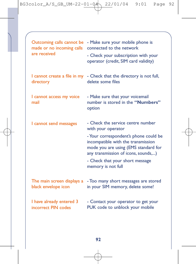92Outcoming calls cannot bemade or no incoming callsare receivedI cannot create a ﬁle in mydirectoryI cannot access my voicemailI cannot send messagesThe main screen displays ablack envelope iconI have already entered 3incorrect PIN codes- Make sure your mobile phone isconnected to the network- Check your subscription with youroperator (credit, SIM card validity)- Check that the directory is not full,delete some ﬁles- Make sure that your voicemailnumber is stored in the “Numbers”option- Check the service centre numberwith your operator- Your correspondent’s phone could beincompatible with the transmissionmode you are using (EMS standard forany transmission of icons, sounds,...)- Check that your short messagememory is not full- Too many short messages are storedin your SIM memory, delete some!- Contact your operator to get yourPUK code to unblock your mobileBG3color_A/S_GB_UM-22-01-04  22/01/04  9:01  Page 92