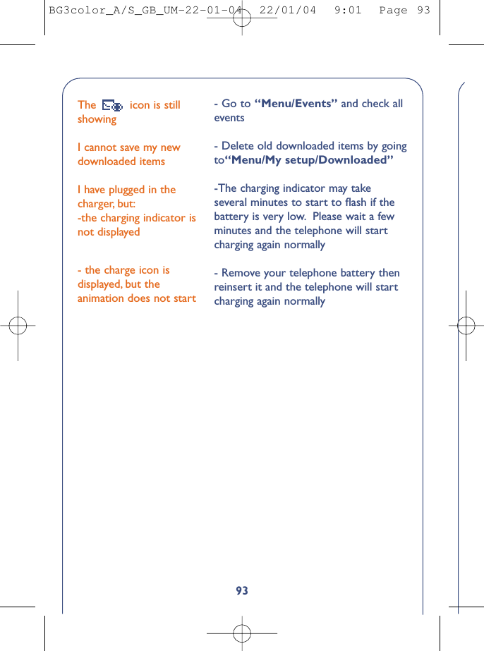 93The  icon is stillshowing I cannot save my newdownloaded itemsI have plugged in thecharger, but:-the charging indicator isnot displayed- the charge icon isdisplayed, but theanimation does not start- Go to “Menu/Events” and check allevents- Delete old downloaded items by goingto“Menu/My setup/Downloaded”-The charging indicator may takeseveral minutes to start to ﬂash if thebattery is very low. Please wait a fewminutes and the telephone will startcharging again normally- Remove your telephone battery thenreinsert it and the telephone will startcharging again normallyBG3color_A/S_GB_UM-22-01-04  22/01/04  9:01  Page 93