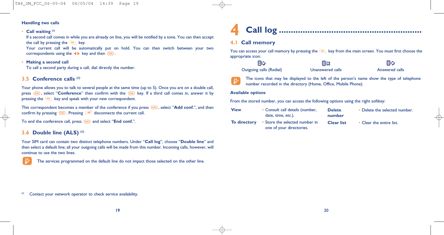 4Call log ............................................................4.1 Call memoryYou can access your call memory by pressing the  key from the main screen. You must first choose theappropriate icon:Outgoing calls (Redial) Unanswered calls Answered calls The  icons  that  may  be  displayed  to  the  left  of  the  person’s  name  show  the  type  of  telephonenumber recorded in the directory (Home, Office, Mobile Phone).Available optionsFrom the stored number, you can access the following options using the right softkey:20View •Consult call details (number,date, time, etc.).To directory •Store the selected number inone of your directories.Delete •Delete the selected number.numberClear list •Clear the entire list.19Handling two calls•Call waiting (1)If a second call comes in while you are already on line, you will be notified by a tone. You can then acceptthe call by pressing the  key. Your  current  call  will  be  automatically  put  on  hold.  You  can  then  switch  between  your  twocorrespondents using the  key and then  .•Making a second callTo call a second party during a call, dial directly the number.3.5 Conference calls (1)Your phone allows you to talk to several people at the same time (up to 5). Once you are on a double call,press  ,  select “Conference”  then confirm  with  the  key.  If a  third  call  comes  in, answer  it  bypressing the  key and speak with your new correspondent.This correspondent becomes a member of the conference if you press  , select “Add conf.”, and thenconfirm by pressing  . Pressing  disconnects the current call.To end the conference call, press  and select “End conf.”. 3.6 Double line (ALS) (1)Your SIM card can contain two distinct telephone numbers. Under “Call log”, choose “Double line” andthen select a default line; all your outgoing calls will be made from this number. Incoming calls, however, willcontinue to use the two lines.The services programmed on the default line do not impact those selected on the other line.19(1) Contact your network operator to check service availability.TH4_UM_FCC_06-05-04  06/05/04  14:39  Page 19