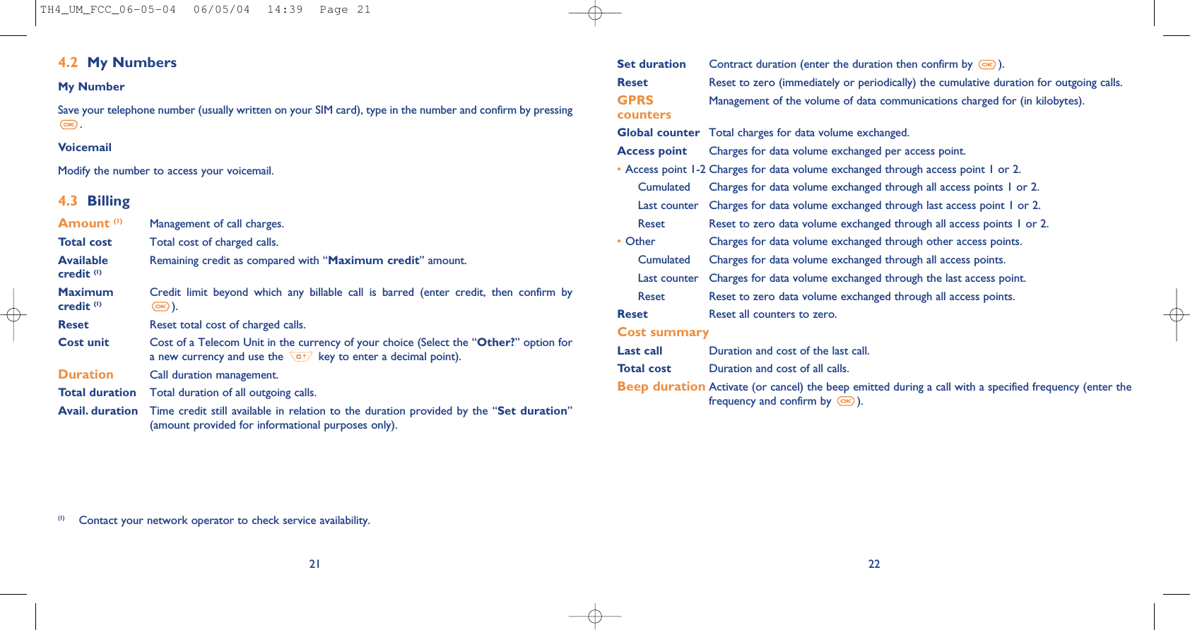 Set duration Contract duration (enter the duration then confirm by  ).Reset Reset to zero (immediately or periodically) the cumulative duration for outgoing calls.GPRS Management of the volume of data communications charged for (in kilobytes).countersGlobal counter Total charges for data volume exchanged.Access point Charges for data volume exchanged per access point.•Access point 1-2 Charges for data volume exchanged through access point 1 or 2.Cumulated Charges for data volume exchanged through all access points 1 or 2.Last counter Charges for data volume exchanged through last access point 1 or 2.Reset  Reset to zero data volume exchanged through all access points 1 or 2.•Other Charges for data volume exchanged through other access points.Cumulated Charges for data volume exchanged through all access points.Last counter Charges for data volume exchanged through the last access point.Reset  Reset to zero data volume exchanged through all access points.Reset  Reset all counters to zero.Cost summaryLast call Duration and cost of the last call.Total cost Duration and cost of all calls.Beep duration Activate (or cancel) the beep emitted during a call with a specified frequency (enter thefrequency and confirm by  ).22214.2 My NumbersMy NumberSave your telephone number (usually written on your SIM card), type in the number and confirm by pressing.VoicemailModify the number to access your voicemail. 4.3 BillingAmount (1) Management of call charges.Total cost Total cost of charged calls.Available  Remaining credit as compared with “Maximum credit” amount.credit (1)Maximum  Credit  limit  beyond  which  any  billable  call  is  barred  (enter  credit,  then  confirm  by credit (1) ).Reset Reset total cost of charged calls.Cost unit Cost of a Telecom Unit in the currency of your choice (Select the “Other?” option fora new currency and use the  key to enter a decimal point).Duration Call duration management.Total duration Total duration of all outgoing calls.Avail. duration Time credit  still available in  relation to the duration provided  by the “Set  duration”(amount provided for informational purposes only).(1) Contact your network operator to check service availability.TH4_UM_FCC_06-05-04  06/05/04  14:39  Page 21