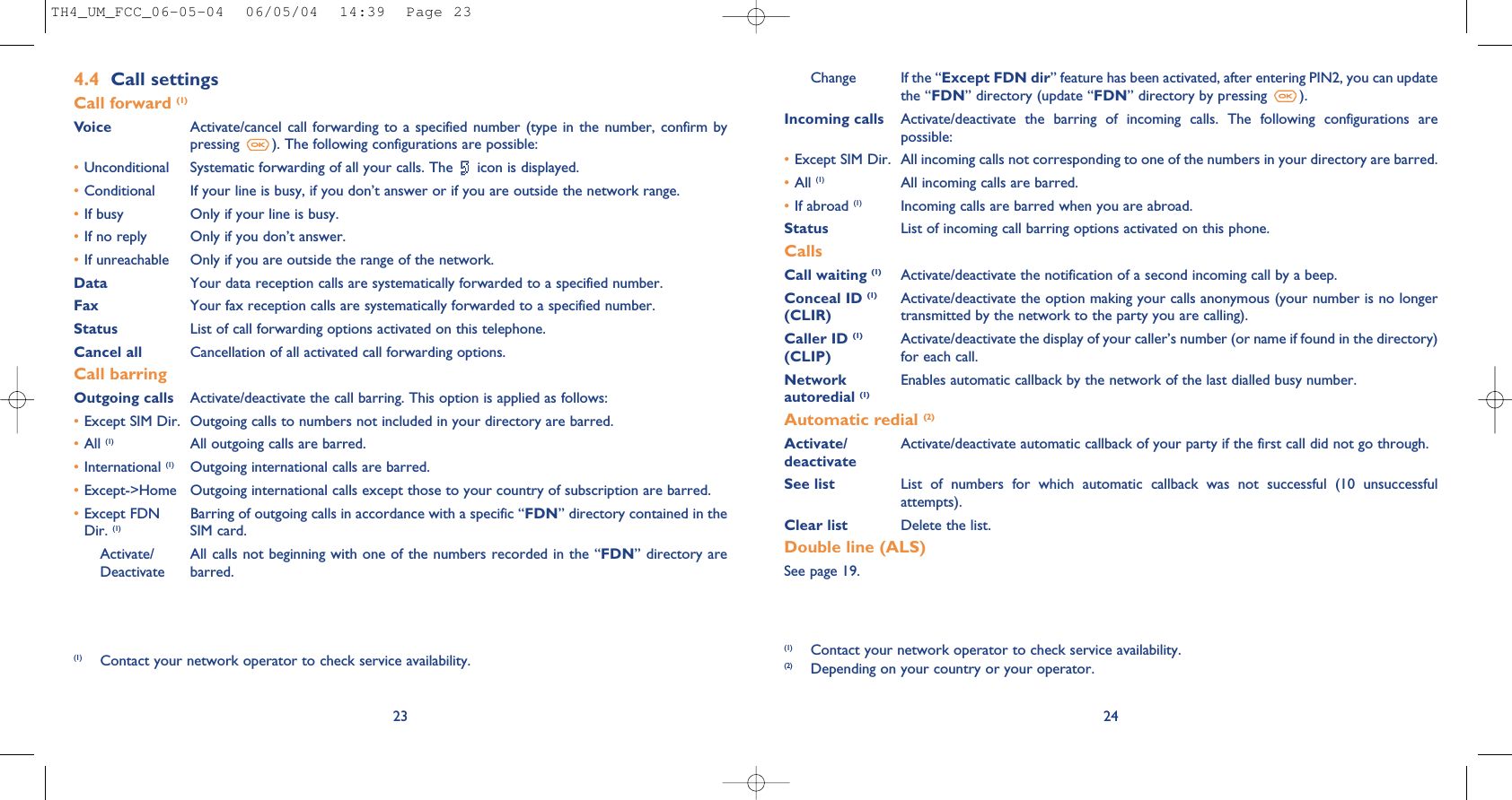Change If the “Except FDN dir” feature has been activated, after entering PIN2, you can updatethe “FDN” directory (update “FDN” directory by pressing  ).Incoming calls Activate/deactivate  the  barring  of  incoming  calls.  The  following  configurations  arepossible:•Except SIM Dir. All incoming calls not corresponding to one of the numbers in your directory are barred.•All (1) All incoming calls are barred.•If abroad (1) Incoming calls are barred when you are abroad.Status List of incoming call barring options activated on this phone.CallsCall waiting (1) Activate/deactivate the notification of a second incoming call by a beep.Conceal ID (1) Activate/deactivate the option making your calls anonymous (your number is no longer (CLIR) transmitted by the network to the party you are calling).Caller ID (1) Activate/deactivate the display of your caller’s number (or name if found in the directory)  (CLIP) for each call.Network  Enables automatic callback by the network of the last dialled busy number.autoredial (1)Automatic redial (2)Activate/ Activate/deactivate automatic callback of your party if the first call did not go through.deactivateSee list List  of  numbers  for  which  automatic  callback  was  not  successful  (10  unsuccessfulattempts).Clear list Delete the list.Double line (ALS)See page 19.24(1) Contact your network operator to check service availability.(2) Depending on your country or your operator.234.4 Call settingsCall forward (1)Voice Activate/cancel call forwarding  to a  specified number  (type in the  number, confirm  bypressing  ). The following configurations are possible:•Unconditional Systematic forwarding of all your calls. The  icon is displayed.•Conditional If your line is busy, if you don’t answer or if you are outside the network range.•If busy Only if your line is busy.•If no reply Only if you don’t answer.•If unreachable Only if you are outside the range of the network.Data Your data reception calls are systematically forwarded to a specified number.Fax Your fax reception calls are systematically forwarded to a specified number.Status List of call forwarding options activated on this telephone.Cancel all Cancellation of all activated call forwarding options.Call barringOutgoing calls Activate/deactivate the call barring. This option is applied as follows:•Except SIM Dir. Outgoing calls to numbers not included in your directory are barred.•All (1) All outgoing calls are barred.•International (1) Outgoing international calls are barred.•Except-&gt;Home Outgoing international calls except those to your country of subscription are barred.•Except FDN Barring of outgoing calls in accordance with a specific “FDN” directory contained in the Dir. (1) SIM card.Activate/ All calls not beginning with one of the numbers recorded in the “FDN” directory are  Deactivate barred.(1) Contact your network operator to check service availability.TH4_UM_FCC_06-05-04  06/05/04  14:39  Page 23