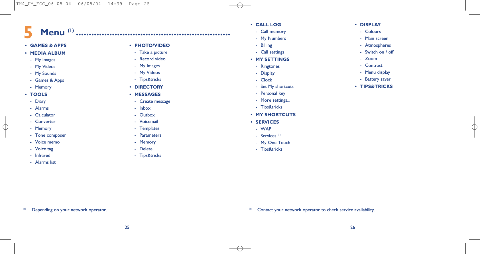265Menu (1) ............................................................• GAMES &amp; APPS• MEDIA ALBUM- My Images- My Videos- My Sounds- Games &amp; Apps- Memory• TOOLS- Diary- Alarms- Calculator- Converter- Memory - Tone composer - Voice memo- Voice tag- Infrared- Alarms list• PHOTO/VIDEO- Take a picture- Record video- My Images- My Videos- Tips&amp;tricks• DIRECTORY• MESSAGES- Create message- Inbox- Outbox- Voicemail- Templates- Parameters- Memory- Delete- Tips&amp;tricks(1) Contact your network operator to check service availability.25• CALL LOG- Call memory - My Numbers- Billing- Call settings• MY SETTINGS- Ringtones- Display - Clock- Set My shortcuts - Personal key- More settings...- Tips&amp;tricks• MY SHORTCUTS• SERVICES - WAP- Services (1)- My One Touch- Tips&amp;tricks • DISPLAY- Colours- Main screen- Atmospheres- Switch on / off- Zoom- Contrast- Menu display - Battery saver• TIPS&amp;TRICKS(1) Depending on your network operator.TH4_UM_FCC_06-05-04  06/05/04  14:39  Page 25