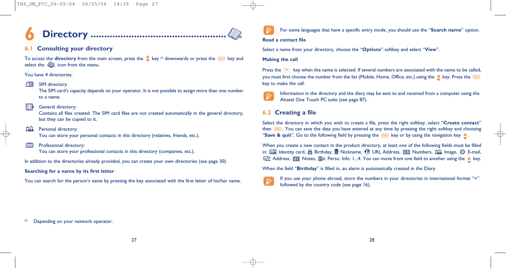 28For some languages that have a specific entry mode, you should use the “Search name” option.Read a contact fileSelect a name from your directory, choose the “Options” softkey and select “View”.Making the callPress the  key when the name is selected. If several numbers are associated with the name to be called,you must first choose the number from the list (Mobile, Home, Office, etc.) using the key. Press the key to make the call.Information in the directory and the diary may be sent to and received from a computer using theAlcatel One Touch PC suite (see page 87).6.2 Creating a fileSelect the directory in which you wish to create a file, press the right softkey, select “Create contact”then  . You can save the data you have entered at any time by pressing the right softkey and choosing“Save &amp; quit”. Go to the following field by pressing the  key or by using the navigation key  .When you create a new contact in the product directory, at least one of the following fields must be filledin:  Identity card,  Birthday,  Nickname,  URL Address,  Numbers,  Image,  E-mail,Address,  Notes,  Perso. Info. 1...4. You can move from one field to another using the  key.When the field “Birthday” is filled in, an alarm is automatically created in the Diary.If you use your phone abroad, store the numbers in your directories in international format “+”followed by the country code (see page 16).6Directory ..................................................6.1 Consulting your directoryTo access the directory from the main screen, press the  key (1) downwards or press the  key andselect the  icon from the menu.You have 4 directories:SIM directory:The SIM card’s capacity depends on your operator. It is not possible to assign more than one numberto a name.General directory:Contains all files created. The SIM card files are not created automatically in the general directory,but they can be copied to it.Personal directory:You can store your personal contacts in this directory (relatives, friends, etc.).Professional directory:You can store your professional contacts in this directory (companies, etc.).In addition to the directories already provided, you can create your own directories (see page 30).Searching for a name by its first letterYou can search for the person’s name by pressing the key associated with the first letter of his/her name.27(1) Depending on your network operator.TH4_UM_FCC_06-05-04  06/05/04  14:39  Page 27