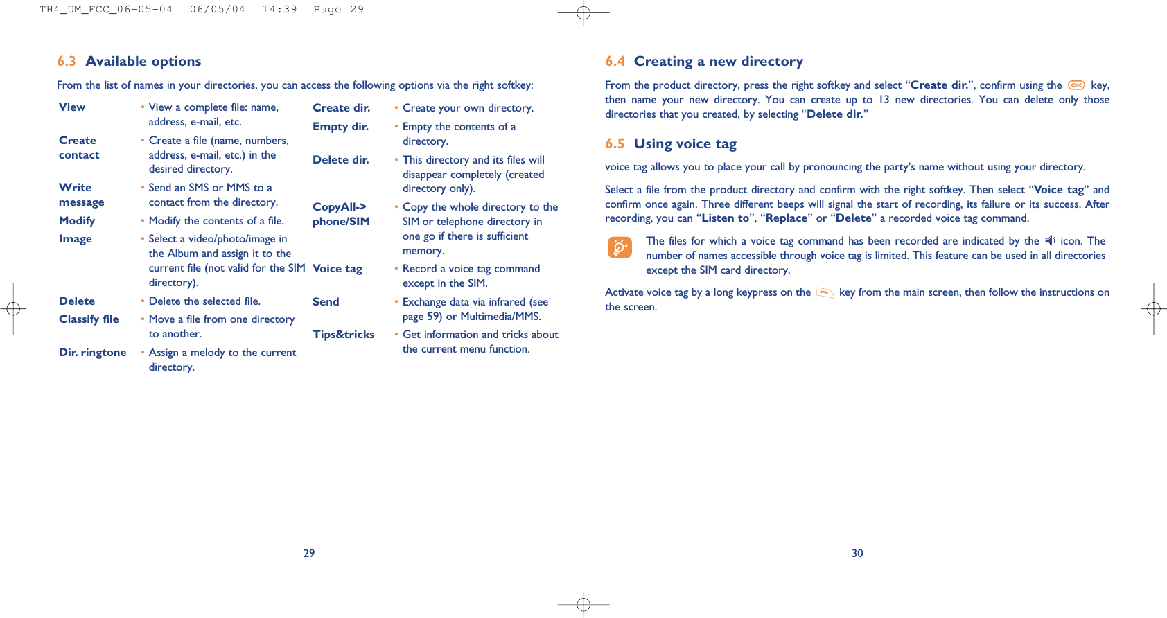 6.4 Creating a new directoryFrom the product directory, press the right softkey and select “Create dir.”, confirm using the  key,then  name  your  new  directory.  You  can  create  up  to  13  new  directories.  You  can  delete  only  thosedirectories that you created, by selecting “Delete dir.”6.5 Using voice tagvoice tag allows you to place your call by pronouncing the party’s name without using your directory.Select a file from the product directory and confirm with the right softkey. Then select “Voice tag” andconfirm once again. Three different beeps will signal the start of recording, its failure or its success. Afterrecording, you can “Listen to”, “Replace” or “Delete” a recorded voice tag command.The files  for which  a voice  tag command  has been  recorded are  indicated by  the  icon. Thenumber of names accessible through voice tag is limited. This feature can be used in all directoriesexcept the SIM card directory.Activate voice tag by a long keypress on the  key from the main screen, then follow the instructions onthe screen.306.3 Available optionsFrom the list of names in your directories, you can access the following options via the right softkey:29View •View a complete file: name,address, e-mail, etc.Create  •Create a file (name, numbers, contact address, e-mail, etc.) in thedesired directory.Write •Send an SMS or MMS to a message contact from the directory.Modify •Modify the contents of a file.Image •Select a video/photo/image inthe Album and assign it to thecurrent file (not valid for the SIMdirectory).Delete •Delete the selected file.Classify file •Move a file from one directoryto another.Dir. ringtone  •Assign a melody to the currentdirectory.Create dir. •Create your own directory.Empty dir. •Empty the contents of adirectory.Delete dir. •This directory and its files willdisappear completely (createddirectory only).CopyAll-&gt;  •Copy the whole directory to the phone/SIM SIM or telephone directory inone go if there is sufficientmemory.Voice tag •Record a voice tag commandexcept in the SIM.Send •Exchange data via infrared (seepage 59) or Multimedia/MMS.Tips&amp;tricks •Get information and tricks aboutthe current menu function.TH4_UM_FCC_06-05-04  06/05/04  14:39  Page 29