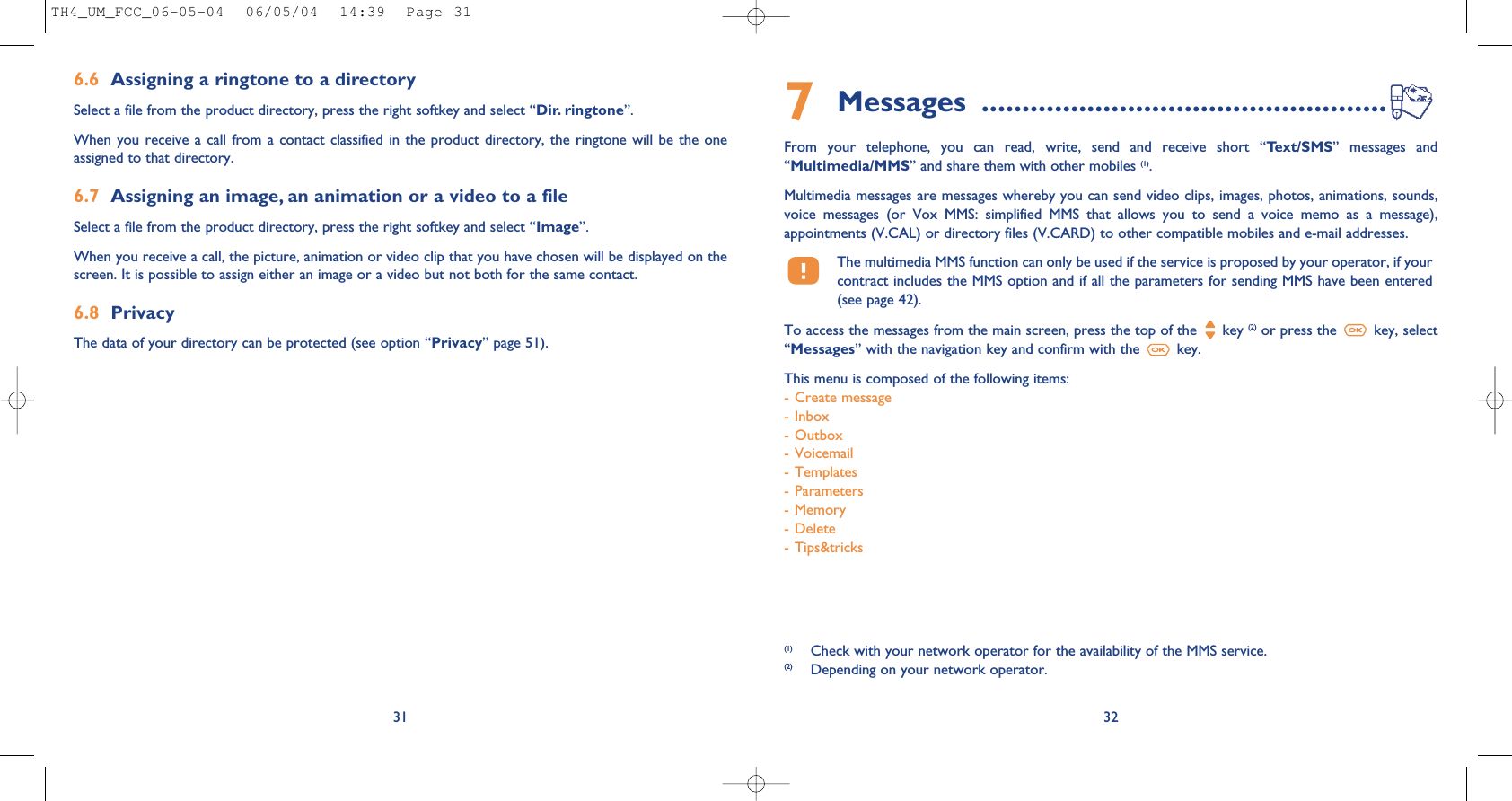 7Messages  ..................................................From  your  telephone,  you  can  read,  write,  send  and  receive  short  “Text/SMS”  messages  and“Multimedia/MMS” and share them with other mobiles (1). Multimedia messages are messages whereby you can send video clips, images, photos, animations, sounds,voice  messages  (or  Vox  MMS:  simplified  MMS  that  allows  you  to  send  a  voice  memo  as  a  message),appointments (V.CAL) or directory files (V.CARD) to other compatible mobiles and e-mail addresses. The multimedia MMS function can only be used if the service is proposed by your operator, if yourcontract includes the MMS option and if all the parameters for sending MMS have been entered(see page 42).To access the messages from the main screen, press the top of the  key (2) or press the  key, select“Messages” with the navigation key and confirm with the  key. This menu is composed of the following items:- Create message- Inbox- Outbox- Voicemail- Templates- Parameters- Memory- Delete- Tips&amp;tricks32(1) Check with your network operator for the availability of the MMS service.(2) Depending on your network operator.6.6 Assigning a ringtone to a directorySelect a file from the product directory, press the right softkey and select “Dir. ringtone”.When you  receive a call from a  contact classified  in the  product directory, the  ringtone will  be the  oneassigned to that directory.6.7 Assigning an image, an animation or a video to a fileSelect a file from the product directory, press the right softkey and select “Image”. When you receive a call, the picture, animation or video clip that you have chosen will be displayed on thescreen. It is possible to assign either an image or a video but not both for the same contact.6.8 PrivacyThe data of your directory can be protected (see option “Privacy” page 51). 31TH4_UM_FCC_06-05-04  06/05/04  14:39  Page 31