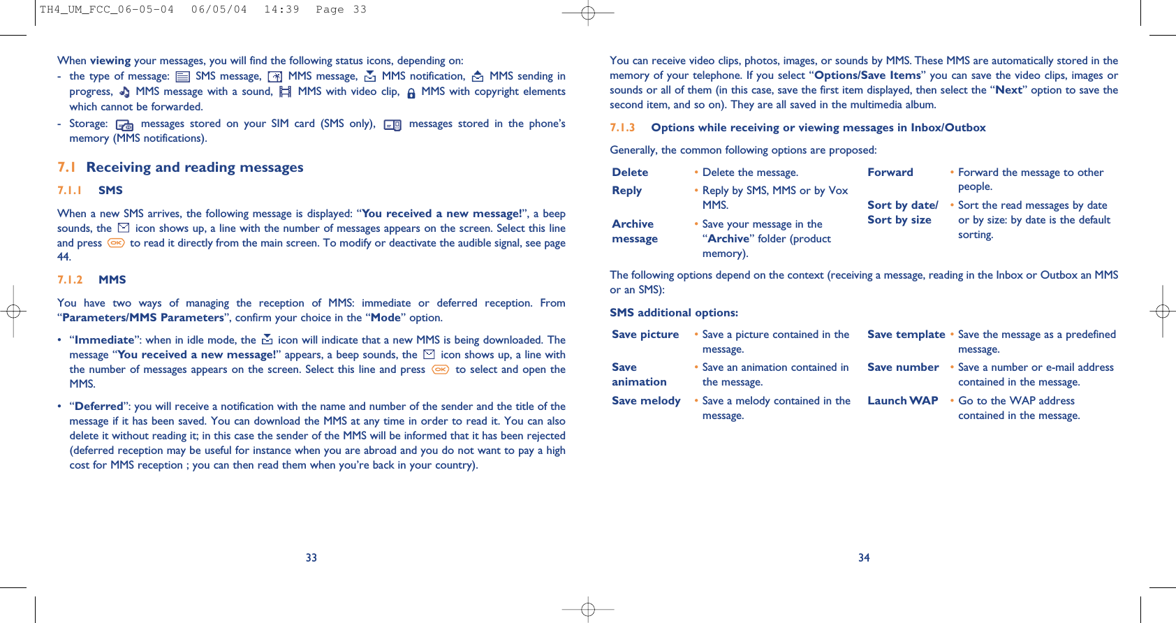 34You can receive video clips, photos, images, or sounds by MMS. These MMS are automatically stored in thememory of your telephone. If you select “Options/Save Items” you can save the video clips, images orsounds or all of them (in this case, save the first item displayed, then select the “Next” option to save thesecond item, and so on). They are all saved in the multimedia album.7.1.3 Options while receiving or viewing messages in Inbox/Outbox Generally, the common following options are proposed:Delete •Delete the message.Reply •Reply by SMS, MMS or by VoxMMS.Archive  •Save your message in the message “Archive” folder (productmemory).Forward  •Forward the message to otherpeople.Sort by date/ •Sort the read messages by date Sort by size or by size: by date is the defaultsorting.When viewing your messages, you will find the following status icons, depending on:- the  type of  message:  SMS message,  MMS  message,  MMS notification,  MMS sending  inprogress,  MMS message  with a  sound,  MMS  with video  clip,  MMS with  copyright elementswhich cannot be forwarded.- Storage:  messages  stored  on  your  SIM  card  (SMS  only),  messages  stored  in  the  phone’smemory (MMS notifications).7.1 Receiving and reading messages7.1.1 SMSWhen a new SMS arrives, the following message is displayed: “You received a new message!”, a beepsounds, the  icon shows up, a line with the number of messages appears on the screen. Select this lineand press  to read it directly from the main screen. To modify or deactivate the audible signal, see page44.7.1.2 MMSYou  have  two  ways  of  managing  the  reception  of  MMS:  immediate  or  deferred  reception.  From“Parameters/MMS Parameters”, confirm your choice in the “Mode” option.•“Immediate”: when in idle mode, the  icon will indicate that a new MMS is being downloaded. Themessage “You received a new message!” appears, a beep sounds, the  icon shows up, a line withthe number of messages appears on the screen. Select this line and press  to select and open theMMS. •“Deferred”: you will receive a notification with the name and number of the sender and the title of themessage if it has been saved. You can download the MMS at any time in order to read it. You can alsodelete it without reading it; in this case the sender of the MMS will be informed that it has been rejected(deferred reception may be useful for instance when you are abroad and you do not want to pay a highcost for MMS reception ; you can then read them when you’re back in your country).33The following options depend on the context (receiving a message, reading in the Inbox or Outbox an MMSor an SMS): SMS additional options:Save picture •Save a picture contained in themessage.Save  •Save an animation contained in animation the message.Save melody •Save a melody contained in themessage.Save template •Save the message as a predefinedmessage.Save number •Save a number or e-mail addresscontained in the message.Launch WAP •Go to the WAP addresscontained in the message. TH4_UM_FCC_06-05-04  06/05/04  14:39  Page 33