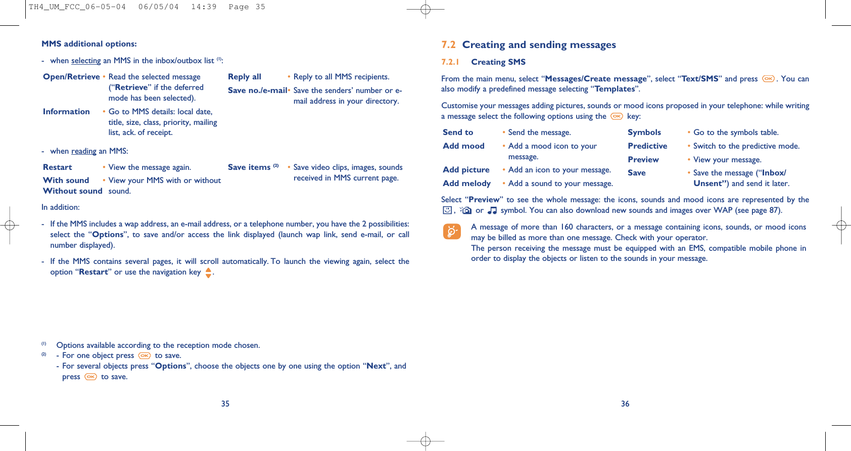 367.2 Creating and sending messages 7.2.1 Creating SMS From the main menu, select “Messages/Create message”, select “Text/SMS” and press  . You canalso modify a predefined message selecting “Templates”.Customise your messages adding pictures, sounds or mood icons proposed in your telephone: while writinga message select the following options using the  key:- when reading an MMS:Restart •View the message again.With sound •View your MMS with or withoutWithout sound sound. Save items (2) •Save video clips, images, soundsreceived in MMS current page.35MMS additional options:- when selecting an MMS in the inbox/outbox list (1):Open/Retrieve •Read the selected message(“Retrieve” if the deferredmode has been selected). Information •Go to MMS details: local date,title, size, class, priority, mailinglist, ack. of receipt.Reply all  •Reply to all MMS recipients.Save no./e-mail•Save the senders’ number or e-mail address in your directory.(1) Options available according to the reception mode chosen.(2) - For one object press  to save.- For several objects press “Options”, choose the objects one by one using the option “Next”, andpress  to save.In addition: - If the MMS includes a wap address, an e-mail address, or a telephone number, you have the 2 possibilities:select  the  “Options”,  to  save  and/or  access  the  link  displayed  (launch  wap  link,  send  e-mail,  or  callnumber displayed). - If  the  MMS  contains  several  pages,  it  will  scroll  automatically. To  launch  the  viewing  again,  select  theoption “Restart” or use the navigation key  .Select “Preview”  to see  the  whole message:  the icons,  sounds  and mood  icons  are represented  by the,  or  symbol. You can also download new sounds and images over WAP (see page 87).A message of more than 160 characters, or a message containing icons, sounds, or mood iconsmay be billed as more than one message. Check with your operator.The person  receiving the  message must  be equipped with  an EMS,  compatible mobile  phone inorder to display the objects or listen to the sounds in your message.Send to •Send the message.Add mood •Add a mood icon to yourmessage.Add picture •Add an icon to your message.Add melody •Add a sound to your message.Symbols •Go to the symbols table.Predictive •Switch to the predictive mode.Preview •View your message.Save •Save the message (“Inbox/Unsent”) and send it later.TH4_UM_FCC_06-05-04  06/05/04  14:39  Page 35