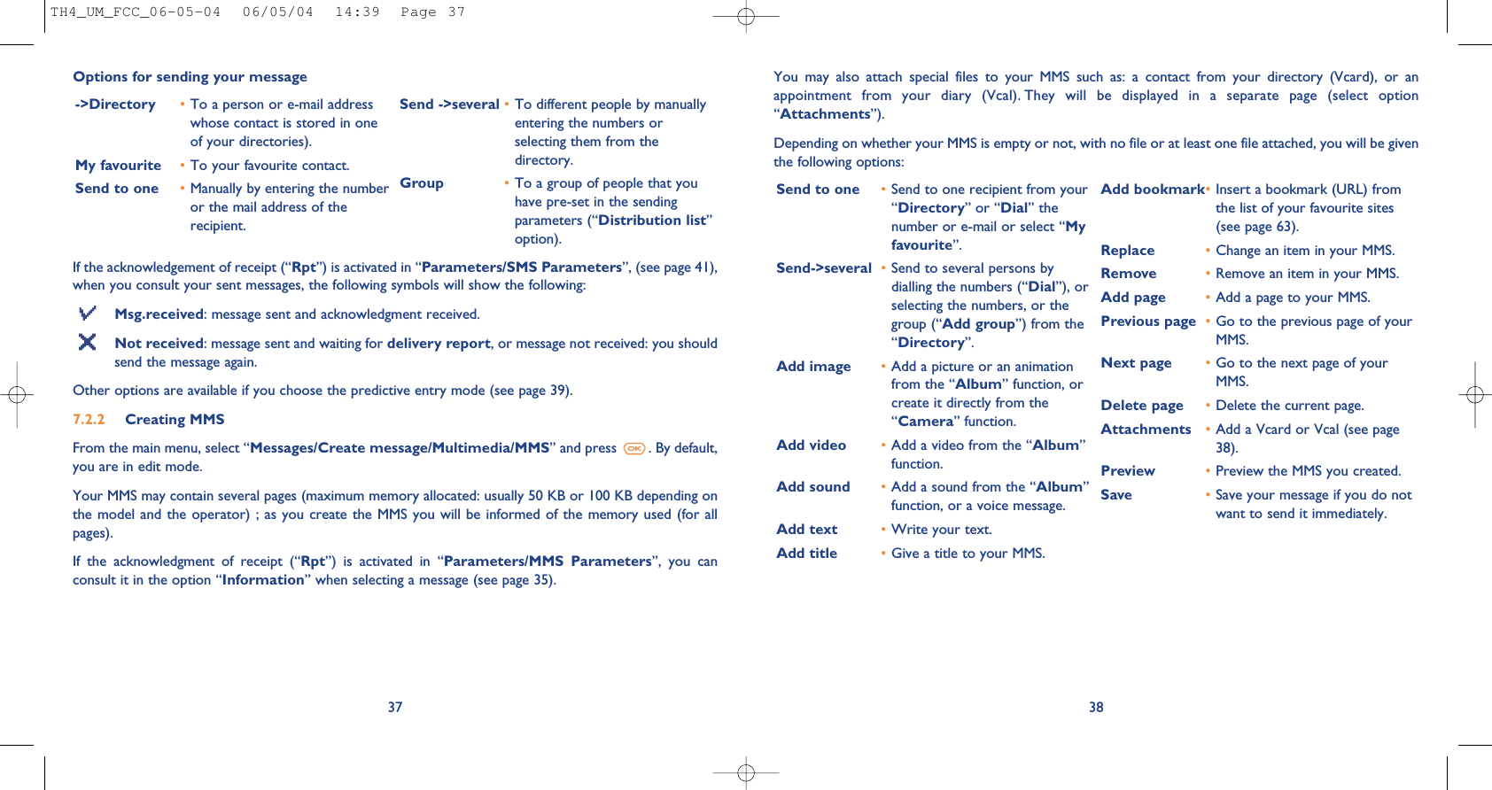38If the acknowledgement of receipt (“Rpt”) is activated in “Parameters/SMS Parameters”, (see page 41),when you consult your sent messages, the following symbols will show the following:Msg.received: message sent and acknowledgment received.Not received: message sent and waiting for delivery report, or message not received: you shouldsend the message again.Other options are available if you choose the predictive entry mode (see page 39).7.2.2 Creating MMS From the main menu, select “Messages/Create message/Multimedia/MMS” and press  . By default,you are in edit mode.Your MMS may contain several pages (maximum memory allocated: usually 50 KB or 100 KB depending onthe model and the operator)  ; as  you create  the MMS  you will  be informed  of the  memory used  (for allpages). If  the  acknowledgment  of  receipt  (“Rpt”)  is  activated  in  “Parameters/MMS  Parameters”,  you  canconsult it in the option “Information” when selecting a message (see page 35).37-&gt;Directory •To a person or e-mail addresswhose contact is stored in oneof your directories). My favourite •To your favourite contact.Send to one •Manually by entering the numberor the mail address of therecipient.Send -&gt;several •To different people by manuallyentering the numbers orselecting them from thedirectory.Group •To a group of people that youhave pre-set in the sendingparameters (“Distribution list”option).Options for sending your message You  may  also  attach  special  files  to  your  MMS  such  as:  a  contact  from  your  directory  (Vcard),  or  anappointment  from  your  diary  (Vcal). They  will  be  displayed  in  a  separate  page  (select  option“Attachments”).Depending on whether your MMS is empty or not, with no file or at least one file attached, you will be giventhe following options: Send to one •Send to one recipient from your“Directory” or “Dial” thenumber or e-mail or select “Myfavourite”.Send-&gt;several •Send to several persons bydialling the numbers (“Dial”), orselecting the numbers, or thegroup (“Add group”) from the“Directory”.Add image •Add a picture or an animationfrom the “Album” function, orcreate it directly from the“Camera” function.Add video •Add a video from the “Album”function.Add sound •Add a sound from the “Album”function, or a voice message. Add text •Write your text.Add title •Give a title to your MMS.Add bookmark•Insert a bookmark (URL) fromthe list of your favourite sites(see page 63).Replace  •Change an item in your MMS.Remove  •Remove an item in your MMS.Add page •Add a page to your MMS.Previous page •Go to the previous page of yourMMS. Next page •Go to the next page of yourMMS.Delete page •Delete the current page.Attachments •Add a Vcard or Vcal (see page38).Preview •Preview the MMS you created. Save  •Save your message if you do notwant to send it immediately.TH4_UM_FCC_06-05-04  06/05/04  14:39  Page 37