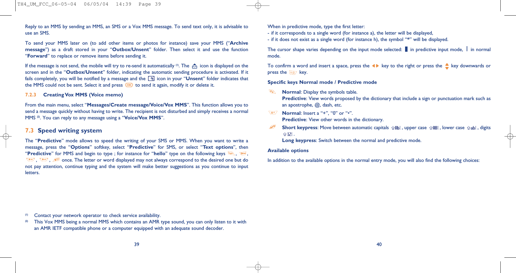 (1) Contact your network operator to check service availability.(2) This Vox MMS being a normal MMS which contains an AMR type sound, you can only listen to it withan AMR IETF compatible phone or a computer equipped with an adequate sound decoder.40When in predictive mode, type the first letter:- if it corresponds to a single word (for instance a), the letter will be displayed,- if it does not exist as a single word (for instance h), the symbol “*” will be displayed.The cursor shape varies depending on the input mode selected:  in predictive input mode,  in normalmode.To confirm a word and insert a space, press the  key to the right or press the  key downwards orpress the  key.Specific keys Normal mode / Predictive modeNormal: Display the symbols table.Predictive: View words proposed by the dictionary that include a sign or punctuation mark such asan apostrophe, @, dash, etc.Normal: Insert a “+”, “0” or “•”.Predictive: View other words in the dictionary.Short keypress: Move between automatic capitals  , upper case  , lower case  , digits.Long keypress: Switch between the normal and predictive mode. Available optionsIn addition to the available options in the normal entry mode, you will also find the following choices:39Reply to an MMS by sending an MMS, an SMS or a Vox MMS message. To send text only, it is advisable touse an SMS.To  send  your  MMS  later  on  (to  add  other  items  or  photos  for  instance)  save  your  MMS  (“Archivemessage”)  as  a  draft  stored  in  your  “Outbox/Unsent”  folder.  Then  select  it  and  use  the  function“Forward” to replace or remove items before sending it.If the message is not send, the mobile will try to re-send it automatically (1). The  icon is displayed on thescreen and in the “Outbox/Unsent” folder, indicating the automatic sending procedure is activated. If itfails completely, you will be notified by a message and the  icon in your “Unsent” folder indicates thatthe MMS could not be sent. Select it and press  to send it again, modify it or delete it.7.2.3  Creating Vox MMS (Voice memo) From the main menu, select “Messages/Create message/Voice/Vox MMS”. This function allows you tosend a message quickly without having to write. The recipient is not disturbed and simply receives a normalMMS (2). You can reply to any message using a “Voice/Vox MMS”.7.3 Speed writing systemThe  “Predictive”  mode  allows  to  speed  the  writing  of  your SMS or  MMS.  When  you  want  to  write  amessage,  press  the  “Options”  softkey,  select  “Predictive”  for  SMS,  or  select  “Text  options”,  then“Predictive” for MMS and begin to type ; for instance for “hello” type on the following keys  ,  ,,  ,  once. The letter or word displayed may not always correspond to the desired one but donot pay  attention, continue  typing and  the system will  make better  suggestions as  you continue  to inputletters.TH4_UM_FCC_06-05-04  06/05/04  14:39  Page 39
