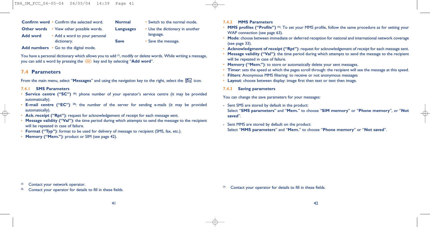 427.4.2 MMS Parameters•MMS profiles (“Profile”) (1): To set your MMS profile, follow the same procedure as for setting yourWAP connection (see page 63).•Mode: choose between immediate or deferred reception for national and international network coverage(see page 33).•Acknowledgment of receipt (“Rpt”): request for acknowledgement of receipt for each message sent.•Message validity (“Val”): the time period during which attempts to send the message to the recipientwill be repeated in case of failure.•Memory (“Mem.”): to store or automatically delete your sent messages.•Timer: sets the speed at which the pages scroll through: the recipient will see the message at this speed.•Filters: Anonymous MMS filtering: to receive or not anonymous messages•Layout: choose between display: image first then text or text then image.7.4.3 Saving parameters You can change the save parameters for your messages: - Sent SMS are stored by default in the product:Select “SMS parameters” and “Mem.” to choose “SIM memory” or “Phone memory”, or “Notsaved”. - Sent MMS are stored by default on the product: Select “MMS parameters” and “Mem.” to choose “Phone memory” or “Not saved”.(1) Contact your operator for details to fill in these fields.41Confirm word •Confirm the selected word.Other words •View other possible words.Add word •Add a word to your personaldictionary.Add numbers •Go to the digital mode.Normal •Switch to the normal mode.Languages •Use the dictionary in anotherlanguage.Save •Save the message.You have a personal dictionary which allows you to add (1), modify or delete words. While writing a message,you can add a word by pressing the  key and by selecting “Add word”.7.4 Parameters From the main menu, select “Messages” and using the navigation key to the right, select the  icon.7.4.1 SMS Parameters•Service  centre  (“SC”)  (2):  phone  number  of  your  operator’s  service  centre  (it  may  be  providedautomatically).•E-mail  centre  (“EC”)  (2):  the  number  of  the  server  for  sending  e-mails  (it  may  be  providedautomatically).•Ack. receipt (“Rpt”): request for acknowledgement of receipt for each message sent.•Message validity (“Val”): the time period during which attempts to send the message to the recipientwill be repeated in case of failure.•Format (“Typ”): format to be used for delivery of message to recipient (SMS, fax, etc.).•Memory (“Mem.”): product or SIM (see page 42).(1) Contact your network operator.(2) Contact your operator for details to fill in these fields.TH4_UM_FCC_06-05-04  06/05/04  14:39  Page 41