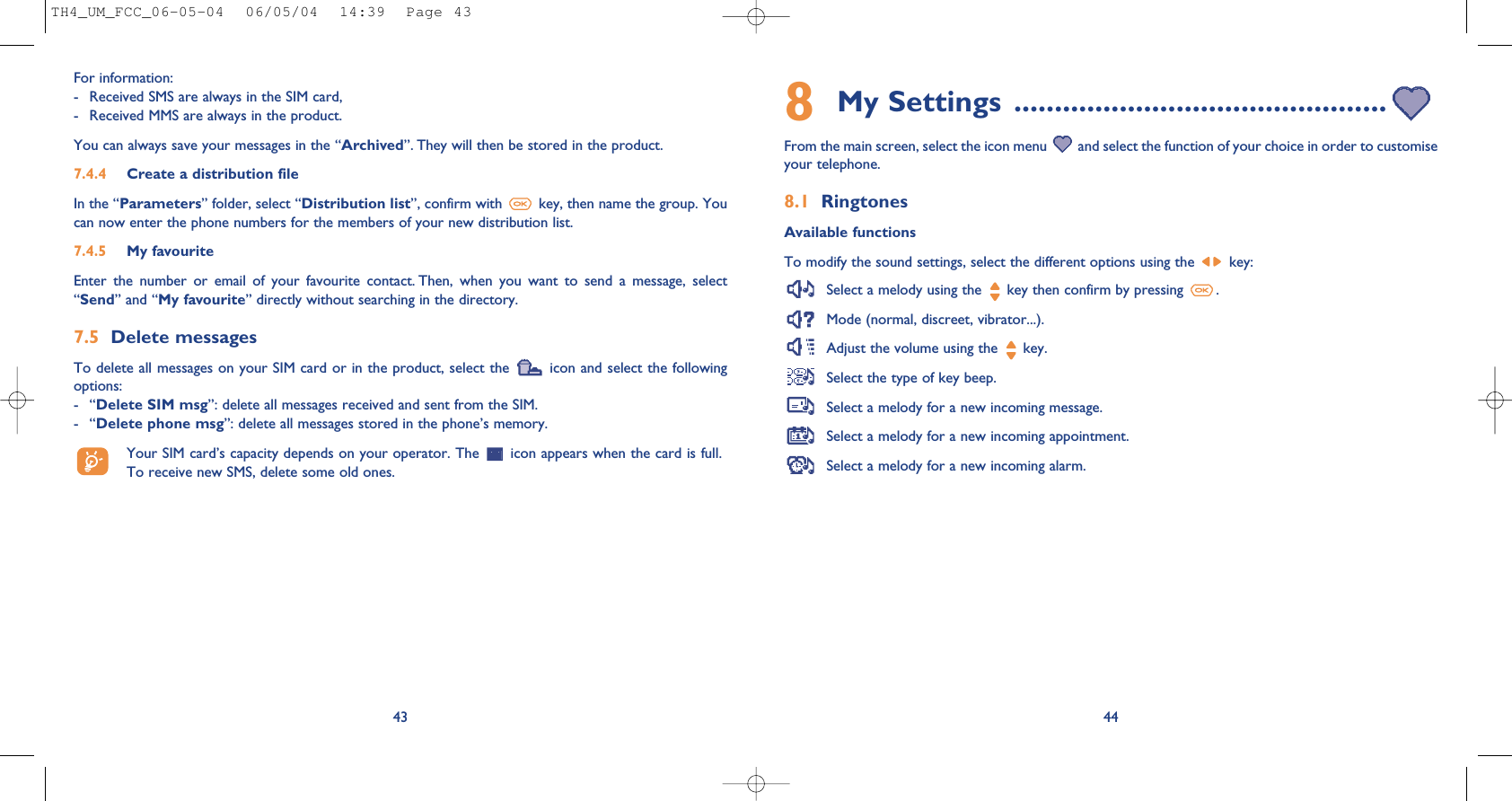 448My Settings ..............................................From the main screen, select the icon menu  and select the function of your choice in order to customiseyour telephone. 8.1 RingtonesAvailable functionsTo modify the sound settings, select the different options using the  key:Select a melody using the  key then confirm by pressing  .Mode (normal, discreet, vibrator...).Adjust the volume using the  key.Select the type of key beep.Select a melody for a new incoming message. Select a melody for a new incoming appointment. Select a melody for a new incoming alarm. For information: - Received SMS are always in the SIM card,- Received MMS are always in the product.You can always save your messages in the “Archived”. They will then be stored in the product. 7.4.4 Create a distribution file In the “Parameters” folder, select “Distribution list”, confirm with  key, then name the group. Youcan now enter the phone numbers for the members of your new distribution list.7.4.5 My favouriteEnter  the  number  or  email  of  your  favourite  contact. Then,  when  you  want  to  send  a  message,  select“Send” and “My favourite” directly without searching in the directory.7.5 Delete messagesTo delete all messages on your SIM card or in the product, select the  icon and select the followingoptions:-“Delete SIM msg”: delete all messages received and sent from the SIM.-“Delete phone msg”: delete all messages stored in the phone’s memory.Your SIM card’s capacity depends on your operator. The  icon appears when the card is full.To receive new SMS, delete some old ones.43TH4_UM_FCC_06-05-04  06/05/04  14:39  Page 43