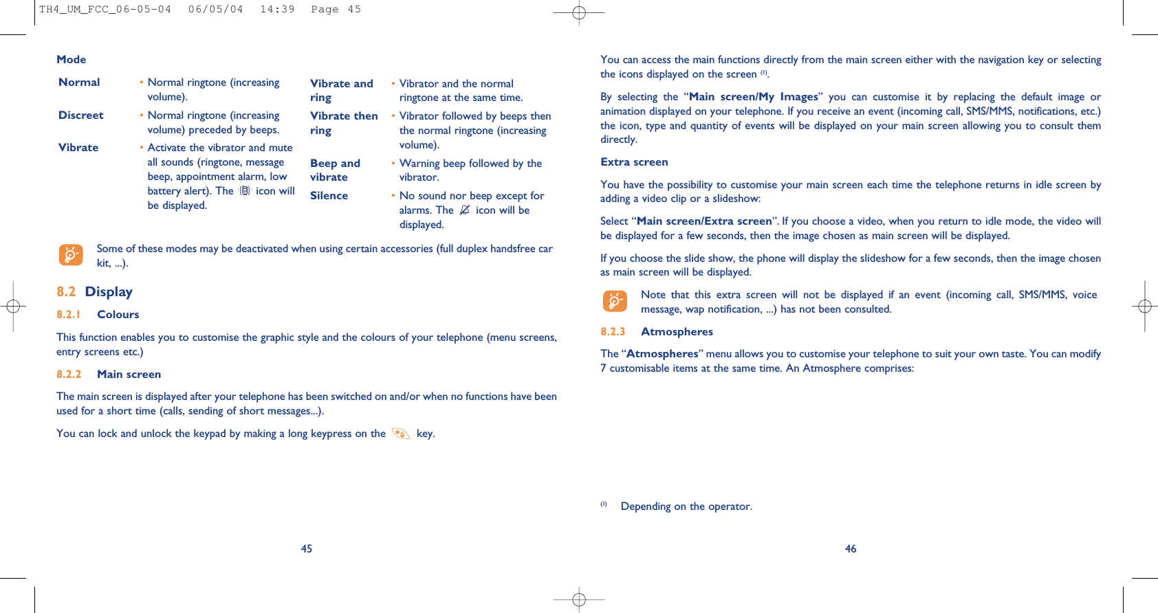 46You can access the main functions directly from the main screen either with the navigation key or selectingthe icons displayed on the screen (1).By  selecting  the  “Main  screen/My  Images”  you  can  customise  it  by  replacing  the  default  image  oranimation displayed on your telephone. If you receive an event (incoming call, SMS/MMS, notifications, etc.)the icon, type and quantity of events will be displayed on your main screen allowing you to consult themdirectly.Extra screenYou have the possibility to customise your main screen each time the telephone returns in idle screen byadding a video clip or a slideshow:Select “Main screen/Extra screen”. If you choose a video, when you return to idle mode, the video willbe displayed for a few seconds, then the image chosen as main screen will be displayed.If you choose the slide show, the phone will display the slideshow for a few seconds, then the image chosenas main screen will be displayed.Note  that  this  extra  screen  will  not  be  displayed  if  an  event  (incoming  call,  SMS/MMS,  voicemessage, wap notification, ...) has not been consulted.8.2.3 AtmospheresThe “Atmospheres” menu allows you to customise your telephone to suit your own taste. You can modify7 customisable items at the same time. An Atmosphere comprises:45ModeNormal •Normal ringtone (increasingvolume).Discreet •Normal ringtone (increasingvolume) preceded by beeps.Vibrate •Activate the vibrator and muteall sounds (ringtone, messagebeep, appointment alarm, lowbattery alert). The  icon willbe displayed.Vibrate and •Vibrator and the normal ring ringtone at the same time.Vibrate then •Vibrator followed by beeps then ring the normal ringtone (increasingvolume).Beep and  •Warning beep followed by the vibrate vibrator. Silence •No sound nor beep except foralarms. The  icon will bedisplayed.Some of these modes may be deactivated when using certain accessories (full duplex handsfree carkit, ...).8.2 Display8.2.1 ColoursThis function enables you to customise the graphic style and the colours of your telephone (menu screens,entry screens etc.)8.2.2 Main screenThe main screen is displayed after your telephone has been switched on and/or when no functions have beenused for a short time (calls, sending of short messages...).You can lock and unlock the keypad by making a long keypress on the  key.(1) Depending on the operator.TH4_UM_FCC_06-05-04  06/05/04  14:39  Page 45