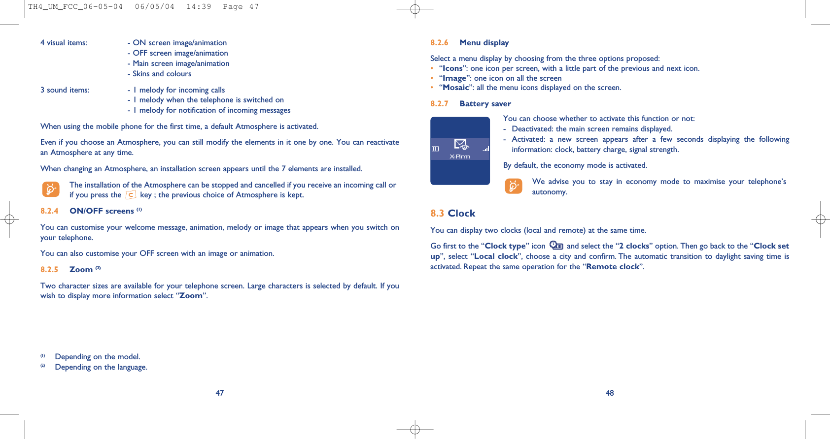 488.2.6 Menu display Select a menu display by choosing from the three options proposed:•“Icons”: one icon per screen, with a little part of the previous and next icon.•“Image”: one icon on all the screen•“Mosaic”: all the menu icons displayed on the screen.8.2.7 Battery saverYou can choose whether to activate this function or not:- Deactivated: the main screen remains displayed.- Activated:  a  new  screen  appears  after  a  few  seconds  displaying  the  followinginformation: clock, battery charge, signal strength.By default, the economy mode is activated. We  advise  you  to  stay  in  economy  mode  to  maximise  your  telephone’sautonomy. X-Plmn4 visual items:  - ON screen image/animation- OFF screen image/animation- Main screen image/animation- Skins and colours3 sound items:  - 1 melody for incoming calls- 1 melody when the telephone is switched on- 1 melody for notification of incoming messages When using the mobile phone for the first time, a default Atmosphere is activated.Even if you choose an Atmosphere, you can still modify the elements in it one by one. You can reactivatean Atmosphere at any time. When changing an Atmosphere, an installation screen appears until the 7 elements are installed. The installation of the Atmosphere can be stopped and cancelled if you receive an incoming call orif you press the  key ; the previous choice of Atmosphere is kept. 8.2.4 ON/OFF screens (1)You can customise your welcome message, animation, melody or image that appears when you switch onyour telephone. You can also customise your OFF screen with an image or animation. 8.2.5 Zoom (2)Two character sizes are available for your telephone screen. Large characters is selected by default. If youwish to display more information select “Zoom”.47(1) Depending on the model.(2) Depending on the language.8.3 ClockYou can display two clocks (local and remote) at the same time.Go first to the “Clock type” icon  and select the “2 clocks” option. Then go back to the “Clock setup”, select “Local clock”, choose  a city  and confirm. The automatic transition to daylight  saving time  isactivated. Repeat the same operation for the “Remote clock”.TH4_UM_FCC_06-05-04  06/05/04  14:39  Page 47