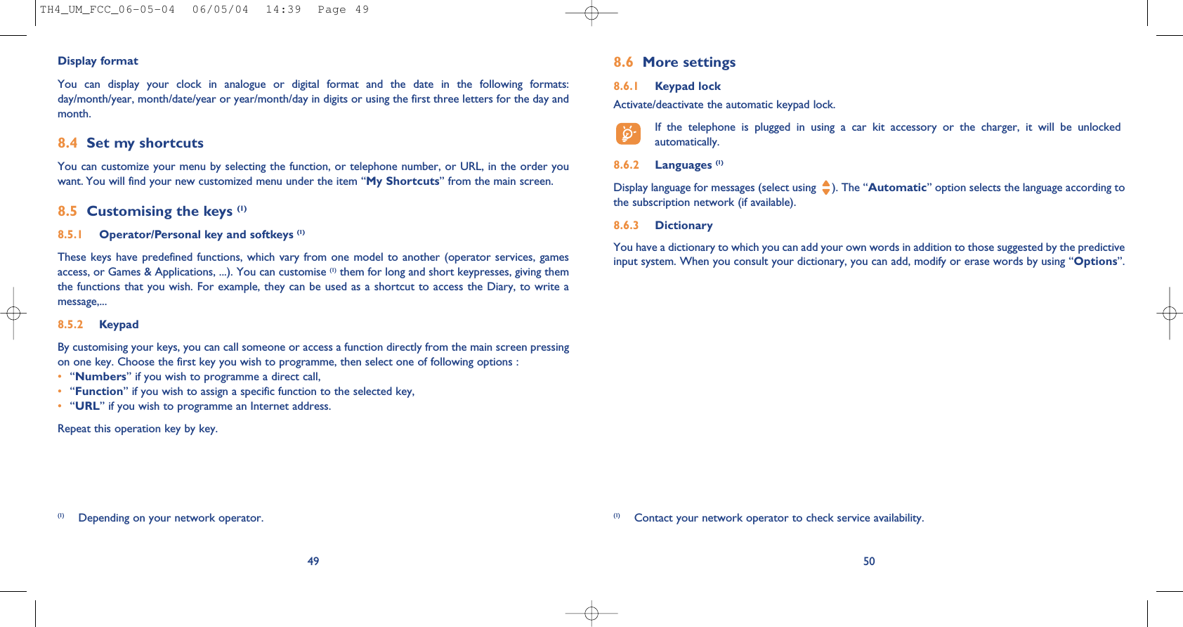 8.6 More settings8.6.1 Keypad lockActivate/deactivate the automatic keypad lock.If  the  telephone  is  plugged  in  using  a  car  kit  accessory  or  the  charger,  it  will  be  unlockedautomatically.8.6.2 Languages (1)Display language for messages (select using  ). The “Automatic” option selects the language according tothe subscription network (if available).8.6.3 DictionaryYou have a dictionary to which you can add your own words in addition to those suggested by the predictiveinput system. When you consult your dictionary, you can add, modify or erase words by using “Options”.50(1) Contact your network operator to check service availability.49Display formatYou  can  display  your  clock  in  analogue  or  digital  format  and  the  date  in  the  following  formats:day/month/year, month/date/year or year/month/day in digits or using the first three letters for the day andmonth.8.4 Set my shortcutsYou can customize your menu by selecting the function, or telephone number, or URL, in the order youwant. You will find your new customized menu under the item “My Shortcuts” from the main screen.8.5 Customising the keys (1)8.5.1 Operator/Personal key and softkeys (1)These keys  have predefined functions,  which vary from  one model to  another (operator  services, gamesaccess, or Games &amp; Applications, ...). You can customise (1) them for long and short keypresses, giving themthe functions that you wish. For example, they can be used as a shortcut to access the Diary, to write amessage,...8.5.2 KeypadBy customising your keys, you can call someone or access a function directly from the main screen pressingon one key. Choose the first key you wish to programme, then select one of following options :•“Numbers” if you wish to programme a direct call,•“Function” if you wish to assign a specific function to the selected key,•“URL” if you wish to programme an Internet address. Repeat this operation key by key.(1) Depending on your network operator.TH4_UM_FCC_06-05-04  06/05/04  14:39  Page 49