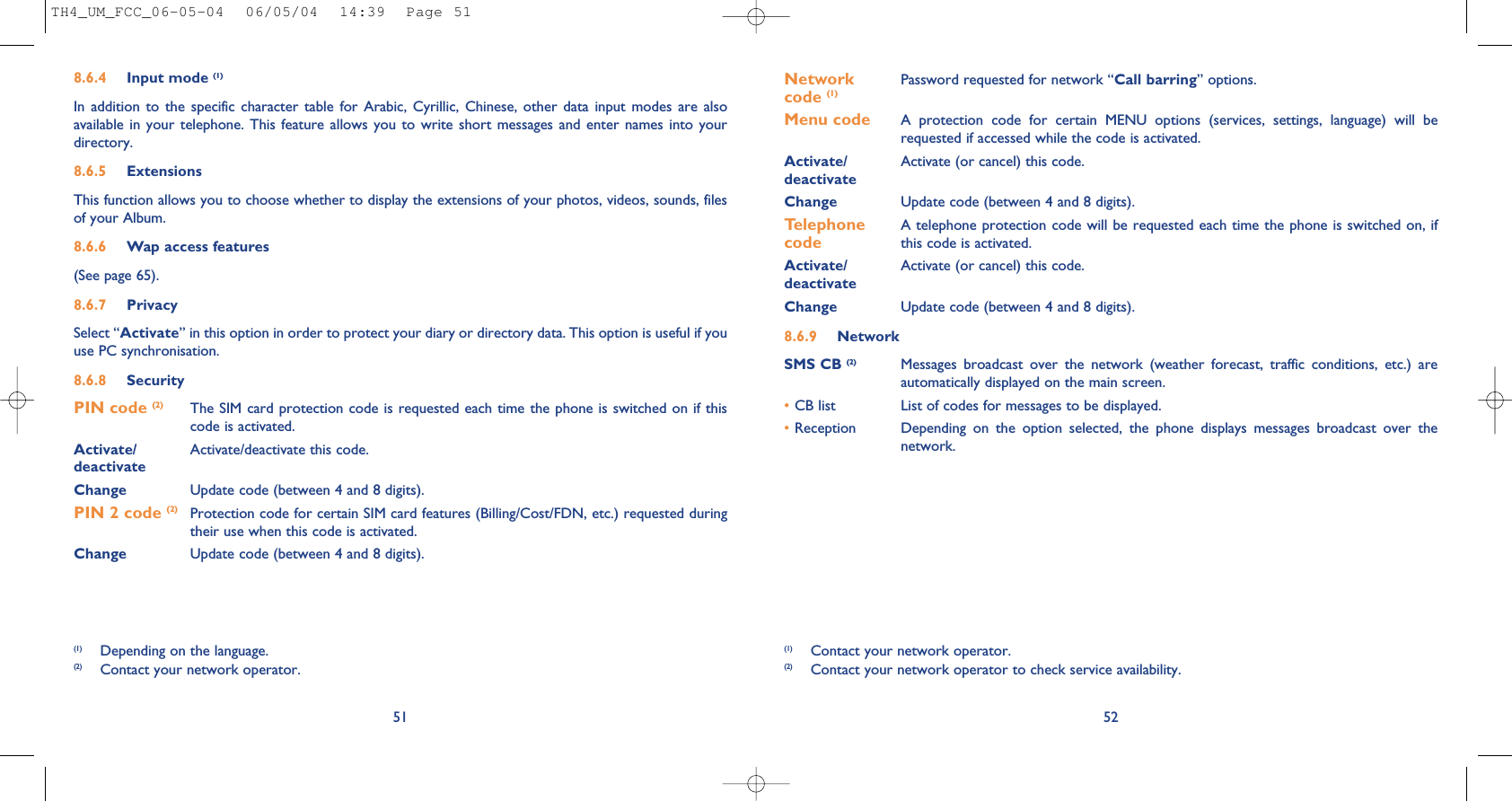 52Network  Password requested for network “Call barring” options.code (1)Menu code A  protection  code  for  certain  MENU  options  (services,  settings,  language)  will  berequested if accessed while the code is activated. Activate/ Activate (or cancel) this code.deactivateChange Update code (between 4 and 8 digits).Telephone  A telephone protection code will be requested each time the phone is switched on, if  code this code is activated.Activate/ Activate (or cancel) this code.deactivateChange Update code (between 4 and 8 digits).8.6.9 NetworkSMS CB (2) Messages  broadcast  over  the  network  (weather  forecast,  traffic  conditions,  etc.)  areautomatically displayed on the main screen.•CB list List of codes for messages to be displayed.•Reception Depending  on  the  option  selected,  the  phone  displays  messages  broadcast  over  thenetwork.(1) Contact your network operator.(2) Contact your network operator to check service availability.8.6.4 Input mode (1)In  addition  to  the  specific  character  table  for  Arabic,  Cyrillic, Chinese, other  data  input  modes  are  alsoavailable in  your  telephone. This  feature allows  you  to write  short  messages and  enter names  into  yourdirectory.8.6.5 ExtensionsThis function allows you to choose whether to display the extensions of your photos, videos, sounds, filesof your Album.8.6.6 Wap access features(See page 65).8.6.7 PrivacySelect “Activate” in this option in order to protect your diary or directory data. This option is useful if youuse PC synchronisation.8.6.8 SecurityPIN code (2) The SIM card protection code is requested each time the phone is switched on if thiscode is activated.Activate/ Activate/deactivate this code.deactivateChange Update code (between 4 and 8 digits).PIN 2 code (2) Protection code for certain SIM card features (Billing/Cost/FDN, etc.) requested duringtheir use when this code is activated.Change Update code (between 4 and 8 digits).51(1) Depending on the language.(2) Contact your network operator.TH4_UM_FCC_06-05-04  06/05/04  14:39  Page 51