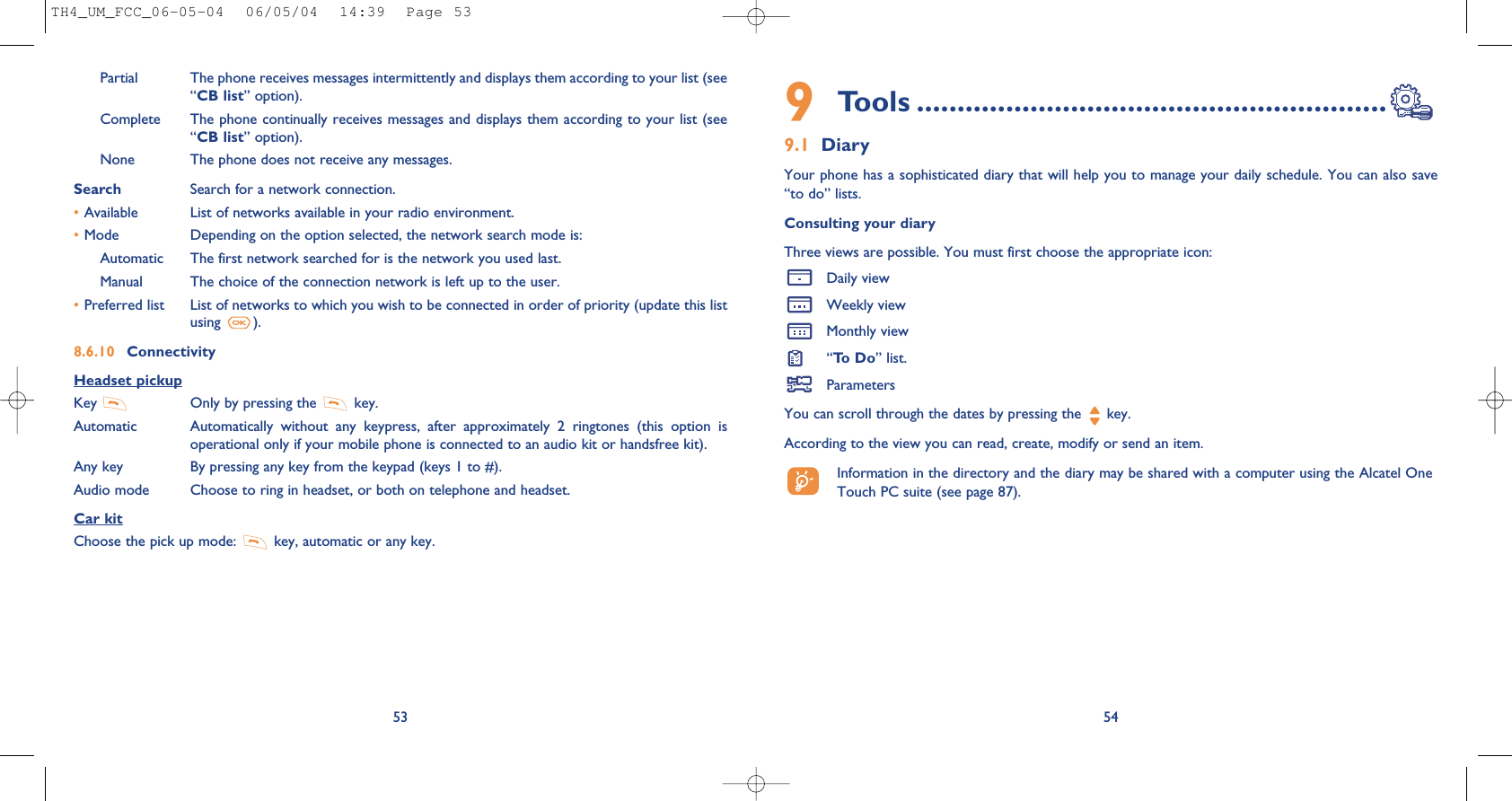 9Tools ..........................................................9.1 DiaryYour phone has a sophisticated diary that will help you to manage your daily schedule. You can also save“to do” lists.Consulting your diaryThree views are possible. You must first choose the appropriate icon: Daily viewWeekly viewMonthly view“To   D o ” list.ParametersYou can scroll through the dates by pressing the  key.According to the view you can read, create, modify or send an item. Information in the directory and the diary may be shared with a computer using the Alcatel OneTouch PC suite (see page 87).54Partial The phone receives messages intermittently and displays them according to your list (see“CB list” option).Complete The phone continually receives messages and displays them according to your list (see“CB list” option).None The phone does not receive any messages.Search Search for a network connection.•Available List of networks available in your radio environment.•Mode  Depending on the option selected, the network search mode is:Automatic The first network searched for is the network you used last.Manual The choice of the connection network is left up to the user.•Preferred list List of networks to which you wish to be connected in order of priority (update this listusing  ).8.6.10 ConnectivityHeadset pickupKey  Only by pressing the  key.Automatic Automatically  without  any  keypress,  after  approximately  2  ringtones  (this  option  isoperational only if your mobile phone is connected to an audio kit or handsfree kit).Any key By pressing any key from the keypad (keys 1 to #).Audio mode Choose to ring in headset, or both on telephone and headset.Car kitChoose the pick up mode:  key, automatic or any key.53TH4_UM_FCC_06-05-04  06/05/04  14:39  Page 53