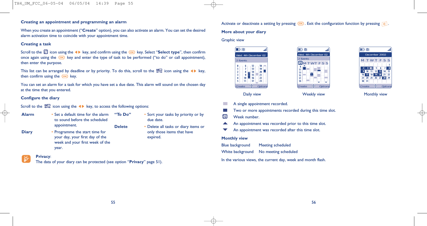 Daily view Weekly view Monthly view56Activate or deactivate a setting by pressing  . Exit the configuration function by pressing  .More about your diaryGraphic viewA single appointment recorded.Two or more appointments recorded during this time slot.Week number.An appointment was recorded prior to this time slot.An appointment was recorded after this time slot.Monthly viewBlue background Meeting scheduledWhite background No meeting scheduledIn the various views, the current day, week and month flash.Wed. 4th December 022 EventsWed. 4th December 022 Events December 2002TMWFTSS TMWFTSSCreating an appointment and programming an alarmWhen you create an appointment (“Create” option), you can also activate an alarm. You can set the desiredalarm activation time to coincide with your appointment time.Creating a taskScroll to the  icon using the  key, and confirm using the  key. Select “Select type”, then confirmonce again using the  key and enter the type of task to be performed (“to do” or call appointment),then enter the purpose.This list can be arranged by deadline or by priority. To do this, scroll to the  icon using the  key,then confirm using the  key.You can set an alarm for a task for which you have set a due date. This alarm will sound on the chosen dayat the time that you entered.Configure the diaryScroll to the  icon using the  key, to access the following options:55Alarm •Set a default time for the alarmto sound before the scheduledappointment.Diary •Programme the start time foryour day, your first day of theweek and your first week of theyear.“To Do” •Sort your tasks by priority or bydue date.Delete •Delete all tasks or diary items oronly those items that haveexpired.Create Options Create Options Create OptionsPrivacy: The data of your diary can be protected (see option “Privacy” page 51).TH4_UM_FCC_06-05-04  06/05/04  14:39  Page 55