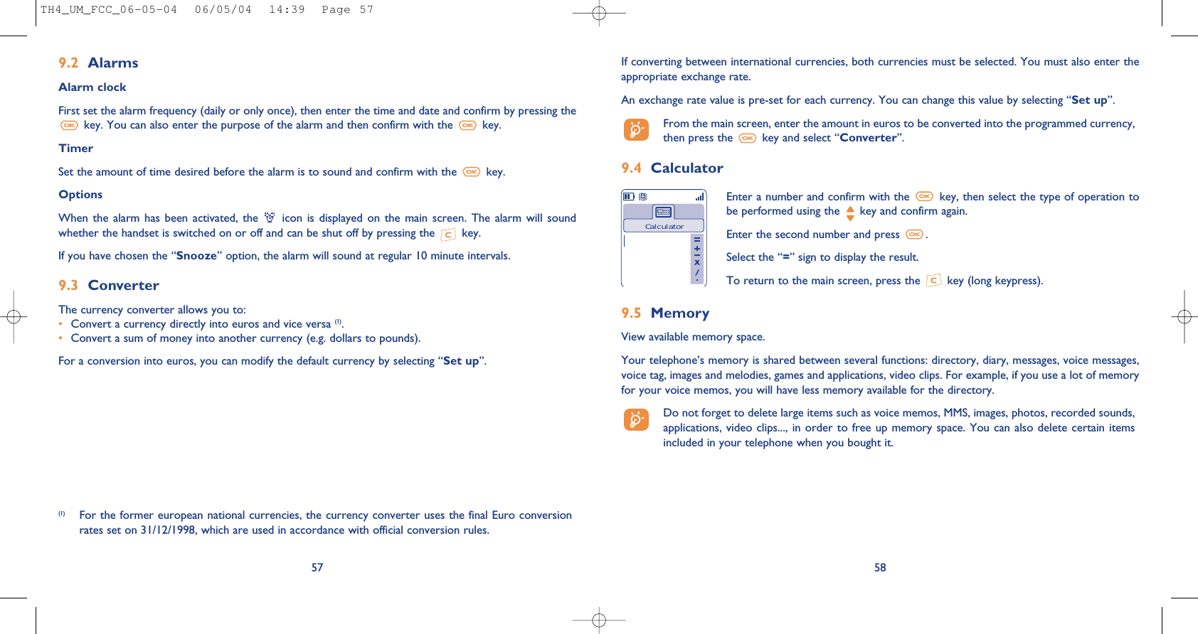 58If converting between international currencies, both currencies must be selected. You must also enter theappropriate exchange rate.An exchange rate value is pre-set for each currency. You can change this value by selecting “Set up”.From the main screen, enter the amount in euros to be converted into the programmed currency,then press the  key and select “Converter”.9.4 CalculatorEnter a number and confirm with the  key, then select the type of operation tobe performed using the  key and confirm again.Enter the second number and press  .Select the “=” sign to display the result.To return to the main screen, press the  key (long keypress).Calculator9.5 MemoryView available memory space.Your telephone’s memory is shared between several functions: directory, diary, messages, voice messages,voice tag, images and melodies, games and applications, video clips. For example, if you use a lot of memoryfor your voice memos, you will have less memory available for the directory.Do not forget to delete large items such as voice memos, MMS, images, photos, recorded sounds,applications, video clips..., in order to free up  memory space. You  can also delete  certain itemsincluded in your telephone when you bought it. (1) For the former european national currencies, the currency converter uses the final Euro conversionrates set on 31/12/1998, which are used in accordance with official conversion rules.579.2 AlarmsAlarm clockFirst set the alarm frequency (daily or only once), then enter the time and date and confirm by pressing thekey. You can also enter the purpose of the alarm and then confirm with the  key.TimerSet the amount of time desired before the alarm is to sound and confirm with the  key.Options When  the alarm  has  been  activated, the  icon  is  displayed  on the  main  screen.  The alarm  will  soundwhether the handset is switched on or off and can be shut off by pressing the  key.If you have chosen the “Snooze” option, the alarm will sound at regular 10 minute intervals.9.3 ConverterThe currency converter allows you to:•Convert a currency directly into euros and vice versa (1).•Convert a sum of money into another currency (e.g. dollars to pounds).For a conversion into euros, you can modify the default currency by selecting “Set up”.TH4_UM_FCC_06-05-04  06/05/04  14:39  Page 57