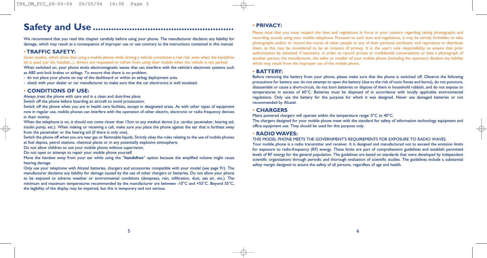• PRIVACY:Please  note  that  you  must  respect  the  laws and  regulations in  force  in  your  country  regarding  taking  photographs  andrecording sounds using your mobile telephone. Pursuant to such laws and regulations, it may be strictly forbidden to takephotographs and/or to record the voices of other people or any of their personal attributes, and reproduce or distributethem,  as  this  may  be  considered  to  be  an  invasion  of  privacy.  It  is  the  user&apos;s  sole  responsibility  to  ensure  that  priorauthorisation be obtained, if necessary, in order to record private or confidential conversations or take a photograph ofanother person; the manufacturer, the seller or reseller of your mobile phone (including the operator) disclaim any liabilitywhich may result from the improper use of the mobile phone.• BATTERY:Before removing the battery from your phone, please  make  sure  that  the  phone  is  switched off.  Observe  the  followingprecautions for battery use: do not attempt to open the battery (due to the risk of toxic fumes and burns), do not puncture,disassemble or cause a short-circuit, do not burn batteries or dispose of them in household rubbish, and do not expose totemperatures  in  excess  of  60°C.  Batteries  must  be  disposed  of  in  accordance  with  locally  applicable  environmentalregulations.  Only  use  the  battery  for  the  purpose  for  which  it  was  designed.  Never  use  damaged  batteries  or  notrecommended by Alcatel.•CHARGERSMains powered chargers will operate within the temperature range: 0°C to 40°C.The chargers designed for your mobile phone meet with the standard for safety of information technology equipment andoffice equipment use. They should be used for this purpose only.•RADIO WAVES:THIS MODEL PHONE MEETS THE GOVERNMENT’S REQUIREMENTS FOR EXPOSURE TO RADIO WAVES.Your mobile phone is a radio transmitter and receiver. It is designed and manufactured not to exceed the emission limitsfor exposure to radio-frequency (RF) energy. These limits are part of comprehensive guidelines and establish permittedlevels of RF energy for the general population. The guidelines are based on standards that were developed by independentscientific organisations through periodic and thorough evaluation of scientific studies. The guidelines include a substantialsafety margin designed to assure the safety of all persons, regardless of age and health.6Safety and Use ......................................................We recommend that you read this chapter carefully before using your phone. The manufacturer disclaims any liability fordamage, which may result as a consequence of improper use or use contrary to the instructions contained in this manual.•TRAFFIC SAFETY:Given studies, which show that using a mobile phone while driving a vehicle constitutes a real risk, even when the handsfreekit is used (car kit, headset...), drivers are requested to refrain from using their mobile when the vehicle is not parked.When switched on, your phone emits electromagnetic waves that can interfere with the vehicle’s electronic systems suchas ABS anti-lock brakes or airbags. To ensure that there is no problem:- do not place your phone on top of the dashboard or within an airbag deployment area.- check with your dealer or car manufacturer to make sure that the car electronics is well insulated.•CONDITIONS OF USE:Always treat the phone with care and in a clean and dust-free place.Switch off the phone before boarding an aircraft to avoid prosecution.Switch off the phone when you are in health care facilities, except in designated areas. As with other types of equipmentnow in regular use, mobile phones can interfere with the operation of other electric, electronic or radio frequency devicesin their vicinity.When the telephone is on, it should not come closer than 15cm to any medical device (i.e. cardiac pacemaker, hearing aid,insulin pump, etc.). When making or receiving a call, make sure you place the phone against the ear that is furthest awayfrom the pacemaker or the hearing aid (if there is only one).Switch the phone off when you are near gas or flammable liquids. Strictly obey the rules relating to the use of mobile phonesat fuel depots, petrol stations, chemical plants or in any potentially explosive atmosphere.Do not allow children to use your mobile phone without supervision.Do not open or attempt to repair your mobile phone yourself.Move  the  handset  away  from  your  ear  while  using  the  “handsfree”  option  because  the  amplified  volume  might  causehearing damage.Only use your telephone with Alcatel batteries, chargers and accessories compatible with your model (see page 91). Themanufacturer disclaims any liability for damage caused by the use of other chargers or batteries. Do not allow your phoneto  be  exposed  to  adverse  weather  or  environmental  conditions  (dampness,  rain,  infiltration,  dust,  sea  air,  etc.).  Theminimum and maximum temperatures recommended by the manufacturer are between -10°C and +55°C. Beyond 55°C,the legibility of the display may be impaired, but this is temporary and not serious.5TH4_UM_FCC_06-05-04  06/05/04  14:38  Page 5