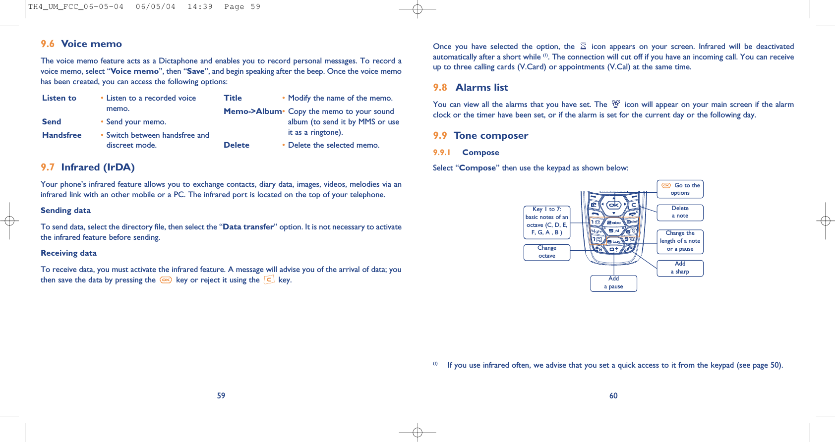 60Once  you  have  selected  the  option,  the  icon  appears  on  your  screen.  Infrared  will  be  deactivatedautomatically after a short while (1). The connection will cut off if you have an incoming call. You can receiveup to three calling cards (V.Card) or appointments (V.Cal) at the same time.9.8 Alarms listYou can view all the alarms that you have set. The  icon will appear on your main screen if the alarmclock or the timer have been set, or if the alarm is set for the current day or the following day. 9.9 Tone composer9.9.1 ComposeSelect “Compose” then use the keypad as shown below:(1) If you use infrared often, we advise that you set a quick access to it from the keypad (see page 50). Listen to •Listen to a recorded voicememo.Send •Send your memo.Handsfree •Switch between handsfree anddiscreet mode.Title •Modify the name of the memo.Memo-&gt;Album•Copy the memo to your soundalbum (to send it by MMS or useit as a ringtone).Delete •Delete the selected memo.9.6 Voice memoThe voice memo feature acts as a Dictaphone and enables you to record personal messages. To record avoice memo, select “Voice memo”, then “Save”, and begin speaking after the beep. Once the voice memohas been created, you can access the following options:599.7 Infrared (IrDA)Your phone’s infrared feature allows you to exchange contacts, diary data, images, videos, melodies via aninfrared link with an other mobile or a PC. The infrared port is located on the top of your telephone.Sending dataTo send data, select the directory file, then select the “Data transfer” option. It is not necessary to activatethe infrared feature before sending.Receiving dataTo receive data, you must activate the infrared feature. A message will advise you of the arrival of data; youthen save the data by pressing the  key or reject it using the  key.Delete a noteKey 1 to 7:basic notes of anoctave (C, D, E,F, G, A , B )Change octaveAdd a pauseGo to theoptionsChange thelength of a noteor a pauseAdd a sharpTH4_UM_FCC_06-05-04  06/05/04  14:39  Page 59