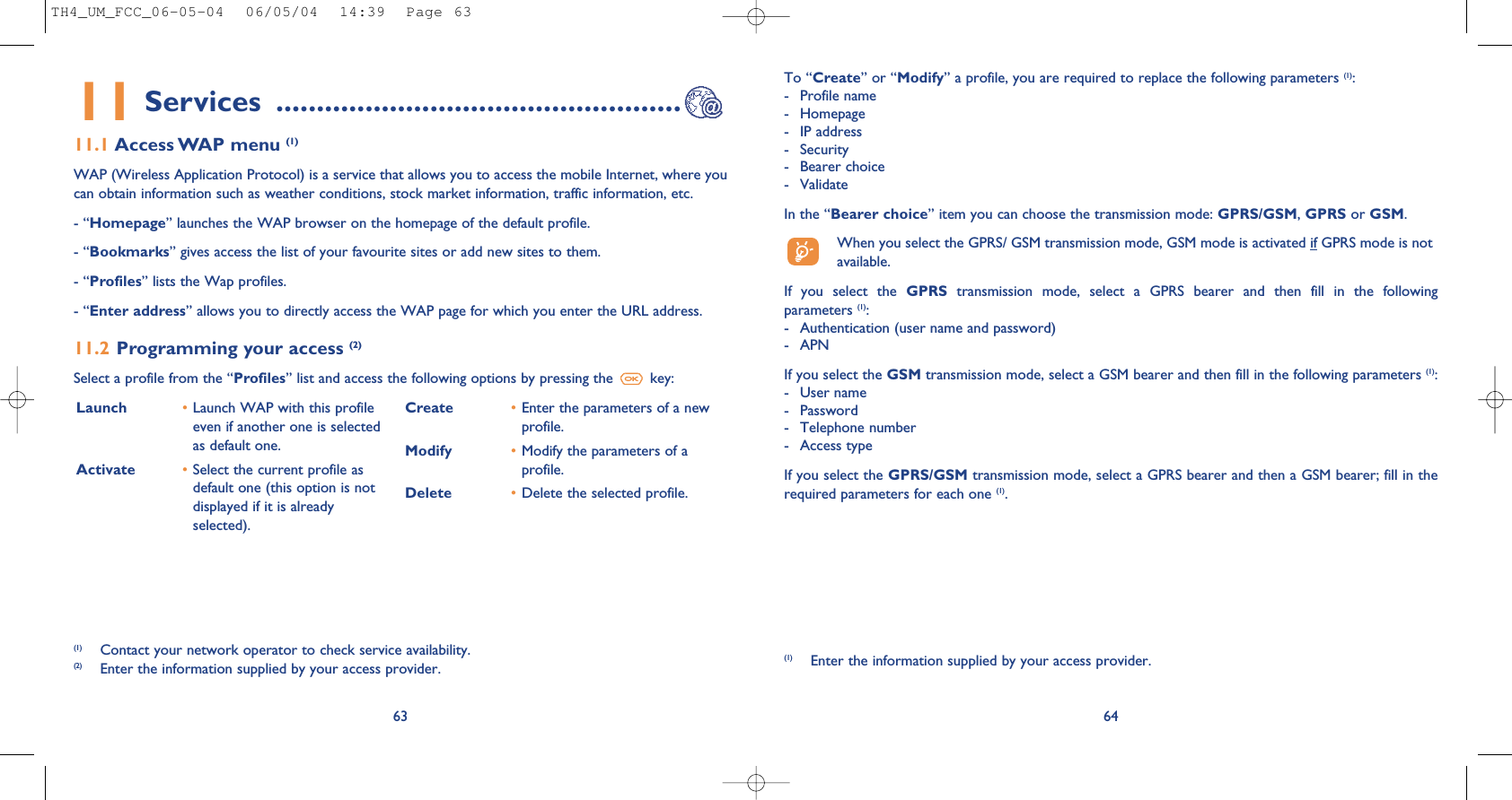 64Launch  •Launch WAP with this profileeven if another one is selectedas default one.Activate •Select the current profile asdefault one (this option is notdisplayed if it is alreadyselected).Create •Enter the parameters of a newprofile.Modify •Modify the parameters of aprofile.Delete •Delete the selected profile.To “Create” or “Modify” a profile, you are required to replace the following parameters (1):- Profile name- Homepage- IP address- Security- Bearer choice - ValidateIn the “Bearer choice” item you can choose the transmission mode: GPRS/GSM, GPRS or GSM. When you select the GPRS/ GSM transmission mode, GSM mode is activated if GPRS mode is notavailable.If  you  select  the  GPRS transmission  mode,  select  a  GPRS  bearer  and  then  fill  in  the  followingparameters (1):- Authentication (user name and password)- APN If you select the GSM transmission mode, select a GSM bearer and then fill in the following parameters (1):- User name - Password - Telephone number- Access typeIf you select the GPRS/GSM transmission mode, select a GPRS bearer and then a GSM bearer; fill in therequired parameters for each one (1).(1) Enter the information supplied by your access provider.6311 Services ..................................................11.1 Access WAP menu (1)WAP (Wireless Application Protocol) is a service that allows you to access the mobile Internet, where youcan obtain information such as weather conditions, stock market information, traffic information, etc.- “Homepage” launches the WAP browser on the homepage of the default profile.- “Bookmarks” gives access the list of your favourite sites or add new sites to them.- “Profiles” lists the Wap profiles.- “Enter address” allows you to directly access the WAP page for which you enter the URL address.11.2 Programming your access (2)Select a profile from the “Profiles” list and access the following options by pressing the  key:(1) Contact your network operator to check service availability.(2) Enter the information supplied by your access provider.TH4_UM_FCC_06-05-04  06/05/04  14:39  Page 63