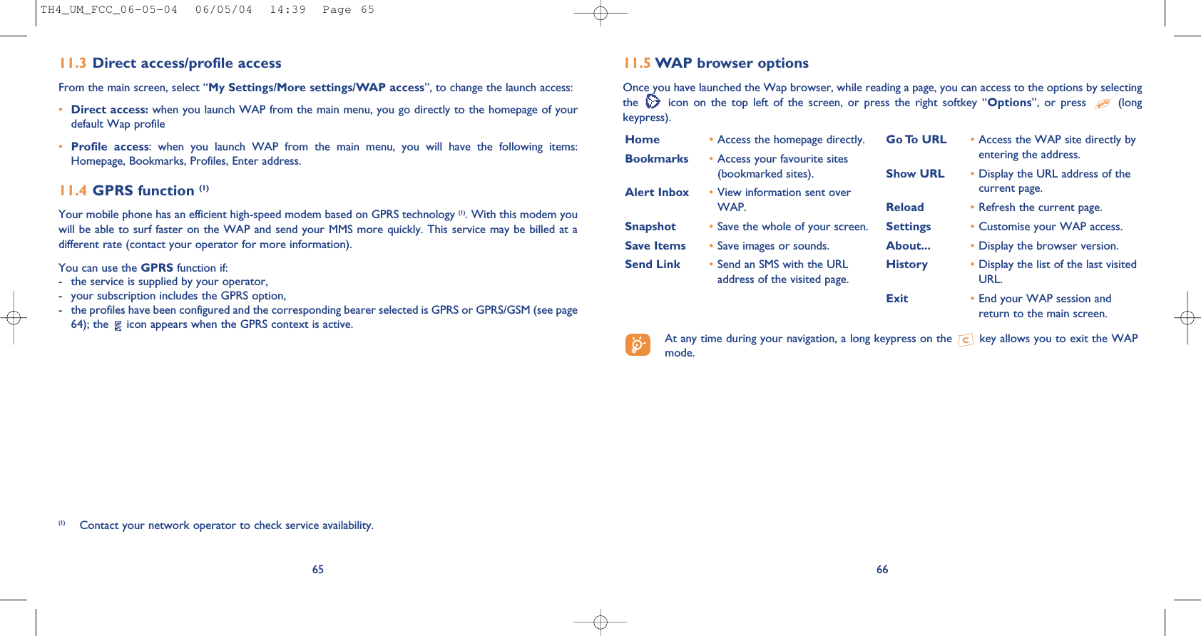 6611.5 WAP browser options Once you have launched the Wap browser, while reading a page, you can access to the options by selectingthe  icon  on  the  top  left  of  the  screen,  or  press  the  right  softkey  “Options”,  or  press  (longkeypress).Home  •Access the homepage directly.Bookmarks •Access your favourite sites(bookmarked sites).Alert Inbox •View information sent overWAP.Snapshot •Save the whole of your screen.Save Items •Save images or sounds.Send Link •Send an SMS with the URLaddress of the visited page.Go To URL •Access the WAP site directly byentering the address.Show URL •Display the URL address of thecurrent page.Reload •Refresh the current page.Settings •Customise your WAP access.About... •Display the browser version.History •Display the list of the last visitedURL.Exit •End your WAP session andreturn to the main screen.At any time during your navigation, a long keypress on the  key allows you to exit the WAPmode.6511.3 Direct access/profile accessFrom the main screen, select “My Settings/More settings/WAP access”, to change the launch access:•Direct access: when you launch WAP from the main menu, you go directly to the homepage of yourdefault Wap profile •Profile  access:  when  you  launch  WAP  from  the  main  menu,  you  will  have  the  following  items:Homepage, Bookmarks, Profiles, Enter address.11.4 GPRS function (1)Your mobile phone has an efficient high-speed modem based on GPRS technology (1). With this modem youwill be able to surf faster on the WAP and send your MMS more quickly. This service may be billed at adifferent rate (contact your operator for more information).You can use the GPRS function if:- the service is supplied by your operator,- your subscription includes the GPRS option,- the profiles have been configured and the corresponding bearer selected is GPRS or GPRS/GSM (see page64); the  icon appears when the GPRS context is active.(1) Contact your network operator to check service availability.TH4_UM_FCC_06-05-04  06/05/04  14:39  Page 65