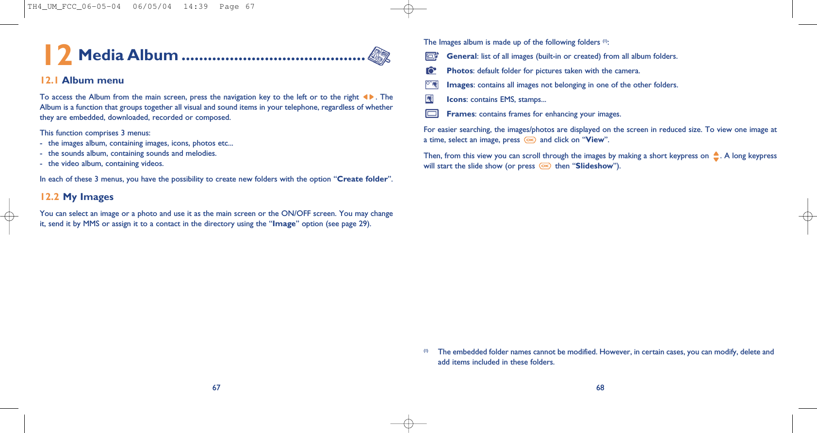 The Images album is made up of the following folders (1):General: list of all images (built-in or created) from all album folders.Photos: default folder for pictures taken with the camera.Images: contains all images not belonging in one of the other folders.Icons: contains EMS, stamps...Frames: contains frames for enhancing your images.For easier searching, the images/photos are displayed on the screen in reduced size. To view one image ata time, select an image, press  and click on “View”.Then, from this view you can scroll through the images by making a short keypress on  . A long keypresswill start the slide show (or press  then “Slideshow”).6812 Media Album ..........................................12.1 Album menuTo access the Album from the main screen, press the navigation key to the left or to the right . TheAlbum is a function that groups together all visual and sound items in your telephone, regardless of whetherthey are embedded, downloaded, recorded or composed.This function comprises 3 menus:- the images album, containing images, icons, photos etc... - the sounds album, containing sounds and melodies.- the video album, containing videos.In each of these 3 menus, you have the possibility to create new folders with the option “Create folder”.12.2 My Images You can select an image or a photo and use it as the main screen or the ON/OFF screen. You may changeit, send it by MMS or assign it to a contact in the directory using the “Image” option (see page 29).67(1) The embedded folder names cannot be modified. However, in certain cases, you can modify, delete andadd items included in these folders.TH4_UM_FCC_06-05-04  06/05/04  14:39  Page 67