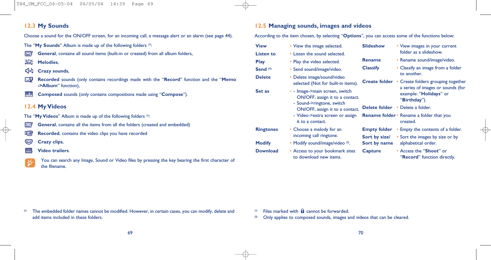 7012.5 Managing sounds, images and videosAccording to the item chosen, by selecting “Options”, you can access some of the functions below:(1) Files marked with  cannot be forwarded.(2) Only applies to composed sounds, images and videos that can be cleared.View •View the image selected.Listen to •Listen the sound selected.Play •Play the video selected.Send (1) •Send sound/image/video.Delete •Delete image/sound/videoselected (Not for built-in items).Set as •- Image-&gt;main screen, switchON/OFF, assign it to a contact.- Sound-&gt;ringtone, switchON/OFF, assign it to a contact.- Video-&gt;extra screen or assignit to a contact.Ringtones •Choose a melody for anincoming call ringtone.Modify •Modify sound/image/video (2).Download •Access to your bookmark sitesto download new items.Slideshow •View images in your currentfolder as a slideshow.Rename •Rename sound/image/video.Classify •Classify an image from a folderto another.Create folder •Create folders grouping togethera series of images or sounds (forexample: “Holidays” or“Birthday”).Delete folder  •Delete a folder.Rename folder •Rename a folder that youcreated.Empty folder •Empty the contents of a folder.Sort by size/ •Sort the images by size or by Sort by name alphabetical order.Capture •Access the “Shoot” or“Record” function directly.12.3 My Sounds Choose a sound for the ON/OFF screen, for an incoming call, a message alert or an alarm (see page 44).The “My Sounds” Album is made up of the following folders (1):General, contains all sound items (built-in or created) from all album folders,Melodies,Crazy sounds,Recorded  sounds  (only  contains  recordings  made  with  the  “Record”  function  and  the  “Memo-&gt;Album” function),Composed sounds (only contains compositions made using “Compose”).12.4 My VideosThe “My Videos” Album is made up of the following folders (1):General, contains all the items from all the folders (created and embedded)Recorded, contains the video clips you have recordedCrazy clips,Video trailers.You can search any Image, Sound or Video files by pressing the key bearing the first character ofthe filename.69(1) The embedded folder names cannot be modified. However, in certain cases, you can modify, delete andadd items included in these folders.TH4_UM_FCC_06-05-04  06/05/04  14:39  Page 69