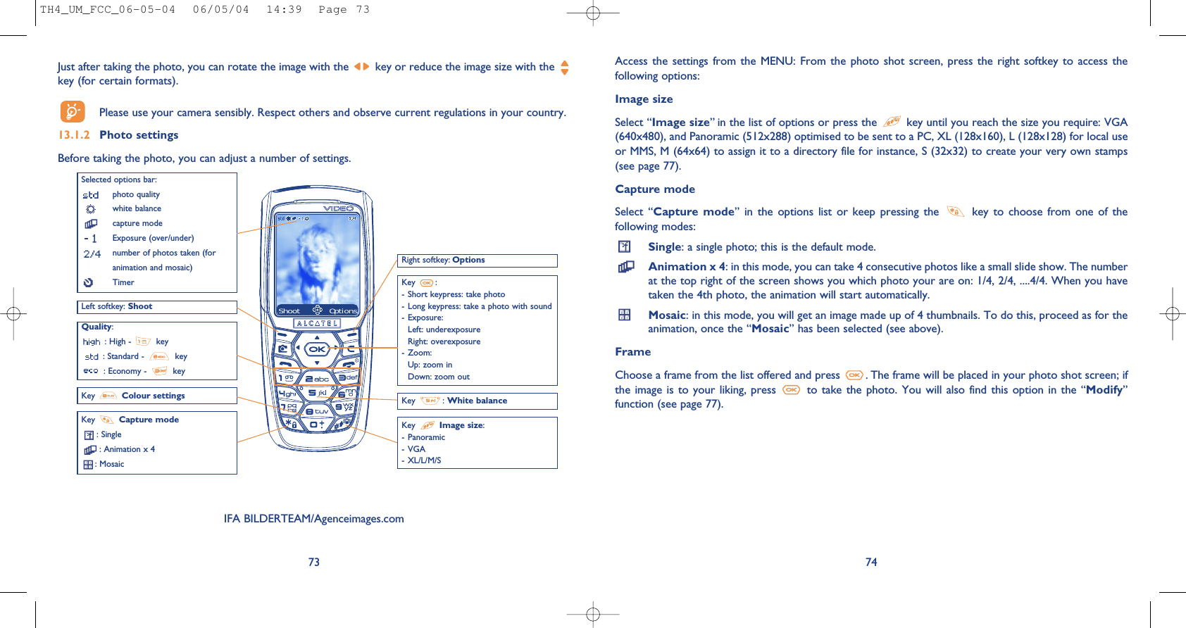 74Access the  settings  from the  MENU: From  the  photo shot  screen, press  the  right softkey  to access  thefollowing options:Image sizeSelect “Image size” in the list of options or press the  key until you reach the size you require: VGA(640x480), and Panoramic (512x288) optimised to be sent to a PC, XL (128x160), L (128x128) for local useor MMS, M (64x64) to assign it to a directory file for instance, S (32x32) to create your very own stamps(see page 77).Capture modeSelect  “Capture mode” in  the  options  list  or  keep  pressing  the  key  to  choose  from  one  of  thefollowing modes:Single: a single photo; this is the default mode.Animation x 4: in this mode, you can take 4 consecutive photos like a small slide show. The numberat the top right of the screen shows you which photo your are on: 1/4, 2/4, ....4/4. When you havetaken the 4th photo, the animation will start automatically.Mosaic: in this mode, you will get an image made up of 4 thumbnails. To do this, proceed as for theanimation, once the “Mosaic” has been selected (see above).FrameChoose a frame from the list offered and press  . The frame will be placed in your photo shot screen; ifthe image is  to your liking,  press  to  take the photo.  You will also  find this option  in the “Modify”function (see page 77). Just after taking the photo, you can rotate the image with the  key or reduce the image size with the key (for certain formats). Please use your camera sensibly. Respect others and observe current regulations in your country. 13.1.2 Photo settingsBefore taking the photo, you can adjust a number of settings. 73Selected options bar:photo qualitywhite balancecapture modeExposure (over/under)number of photos taken (foranimation and mosaic)TimerLeft softkey: ShootQuality:: High -  key: Standard -  key: Economy -  keyKey  Capture mode: Single: Animation x 4: Mosaic Key : White balanceRight softkey: OptionsKey  :- Short keypress: take photo- Long keypress: take a photo with sound- Exposure:Left: underexposureRight: overexposure- Zoom:Up: zoom inDown: zoom outKey  Image size:- Panoramic- VGA- XL/L/M/SShoot OptionsKey  Colour settingsIFA BILDERTEAM/Agenceimages.comTH4_UM_FCC_06-05-04  06/05/04  14:39  Page 73