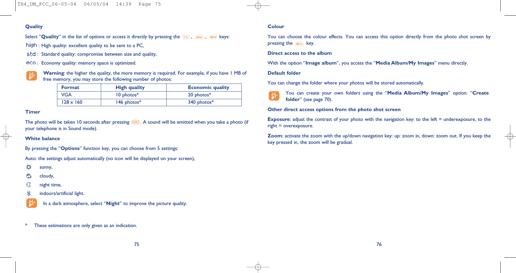 ColourYou  can  choose  the  colour  effects.  You  can  access  this  option  directly  from  the  photo  shot  screen  bypressing the  key. Direct access to the albumWith the option “Image album”, you access the “Media Album/My Images” menu directly.Default folder You can change the folder where your photos will be stored automatically.You  can  create  your  own  folders  using  the  “Media  Album/My  Images”  option:  “Createfolder” (see page 70).Other direct access options from the photo shot screenExposure: adjust the contrast of your photo with the navigation key: to the left = underexposure, to theright = overexposure.Zoom: activate the zoom with the up/down navigation key: up: zoom in, down: zoom out. If you keep thekey pressed in, the zoom will be gradual.76QualitySelect “Quality” in the list of options or access it directly by pressing the  , , keys:: High quality: excellent quality to be sent to a PC,: Standard quality: compromise between size and quality,: Economy quality: memory space is optimized.Warning: the higher the quality, the more memory is required. For example, if you have 1 MB offree memory, you may store the following number of photos:Format High quality  Economic quality VGA 10 photos* 20 photos*128 x 160 146 photos* 340 photos*TimerThe photo will be taken 10 seconds after pressing  . A sound will be emitted when you take a photo (ifyour telephone is in Sound mode).White balanceBy pressing the “Options” function key, you can choose from 5 settings: Auto: the settings adjust automatically (no icon will be displayed on your screen),sunny, cloudy,night time, indoors/artificial light.In a dark atmosphere, select “Night” to improve the picture quality.75* These estimations are only given as an indication. TH4_UM_FCC_06-05-04  06/05/04  14:39  Page 75