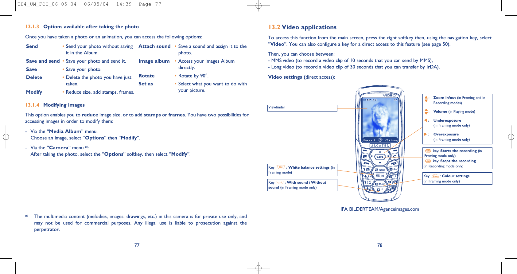 7813.2 Video applicationsTo access this function from the main screen, press the right softkey then, using the navigation key, select“Video”. You can also configure a key for a direct access to this feature (see page 50).Then, you can choose between:- MMS video (to record a video clip of 10 seconds that you can send by MMS),- Long video (to record a video clip of 30 seconds that you can transfer by IrDA).Video settings (direct access):ViewfinderKey  : White balance settings (inFraming mode)Key  : With sound / Withoutsound (in Framing mode only):Zoom in/out (in Framing and in Recording modes):Volume (in Playing mode):Underexposure (in Framing mode only):Overexposure (in Framing mode only)key: Starts the recording (inFraming mode only)key: Stops the recording(in Recording mode only)Key  : Colour settings(in Framing mode only)13.1.4 Modifying imagesThis option enables you to reduce image size, or to add stamps or frames. You have two possibilities foraccessing images in order to modify them:- Via the “Media Album” menu:Choose an image, select “Options” then “Modify”.- Via the “Camera” menu (1):After taking the photo, select the “Options” softkey, then select “Modify”.13.1.3 Options available after taking the photoOnce you have taken a photo or an animation, you can access the following options: 77Send •Send your photo without savingit in the Album.Save and send  •Save your photo and send it.Save •Save your photo.Delete •Delete the photo you have justtaken.Modify •Reduce size, add stamps, frames.Attach sound •Save a sound and assign it to thephoto.Image album •Access your Images Albumdirectly.Rotate •Rotate by 90°.Set as •Select what you want to do withyour picture.(1) The multimedia content (melodies, images, drawings, etc.) in this camera is for private use only, andmay  not  be  used  for  commercial  purposes.  Any  illegal  use  is  liable  to  prosecution  against  theperpetrator.IFA BILDERTEAM/Agenceimages.comRecord OptionsTH4_UM_FCC_06-05-04  06/05/04  14:39  Page 77