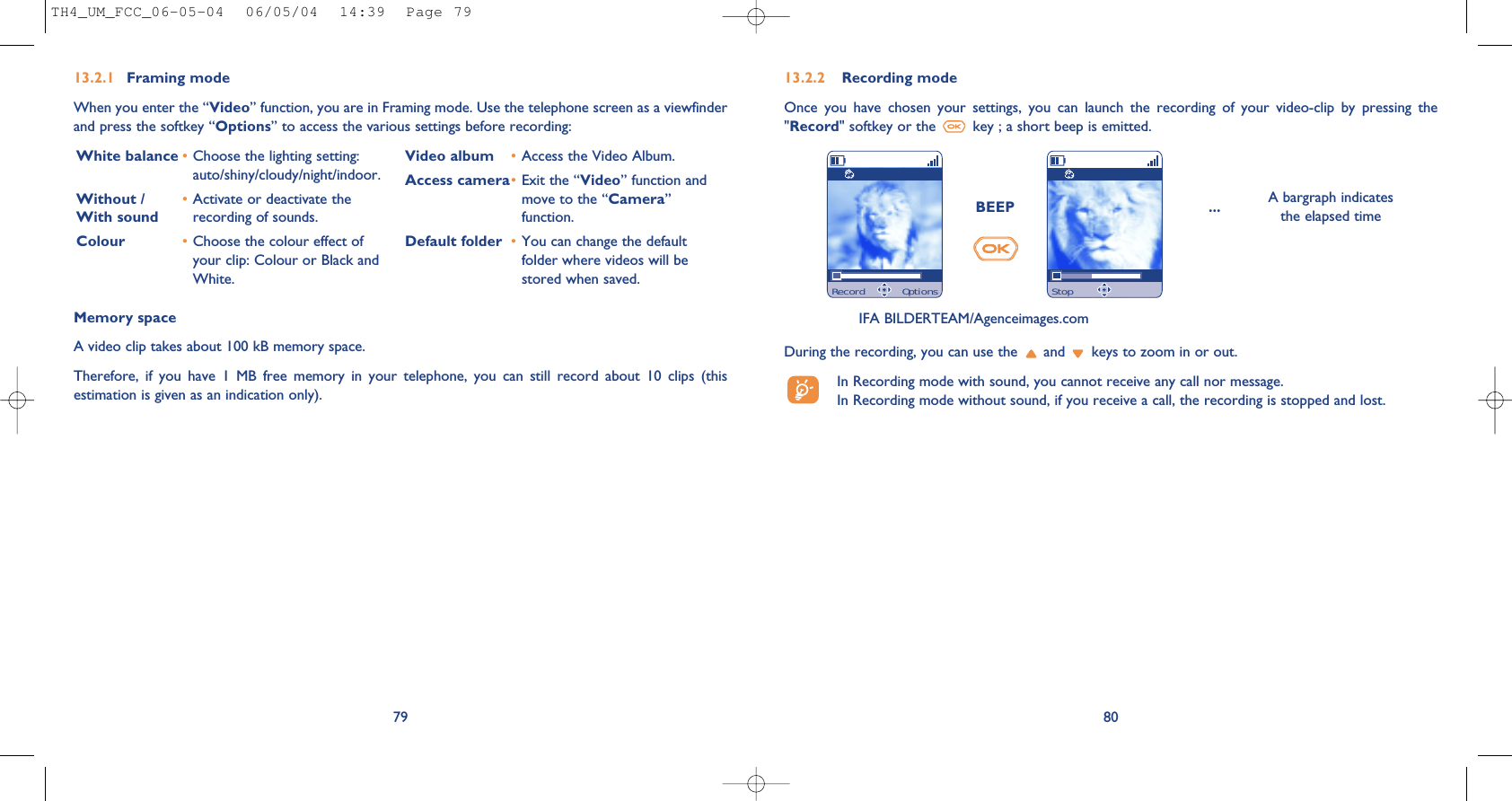 80Memory space A video clip takes about 100 kB memory space.Therefore,  if  you  have  1  MB  free  memory  in  your  telephone,  you  can  still  record  about  10  clips  (thisestimation is given as an indication only).BEEP ... A bargraph indicatesthe elapsed timeDuring the recording, you can use the  and  keys to zoom in or out.In Recording mode with sound, you cannot receive any call nor message. In Recording mode without sound, if you receive a call, the recording is stopped and lost.7913.2.1 Framing modeWhen you enter the “Video” function, you are in Framing mode. Use the telephone screen as a viewfinderand press the softkey “Options” to access the various settings before recording: White balance •Choose the lighting setting:auto/shiny/cloudy/night/indoor.Without /  •Activate or deactivate the With sound recording of sounds.Colour •Choose the colour effect ofyour clip: Colour or Black andWhite.Video album •Access the Video Album.Access camera•Exit the “Video” function andmove to the “Camera”function.Default folder •You can change the defaultfolder where videos will bestored when saved.13.2.2 Recording modeOnce  you  have  chosen  your  settings,  you  can  launch  the  recording  of  your  video-clip  by  pressing  the&quot;Record&quot; softkey or the  key ; a short beep is emitted.IFA BILDERTEAM/Agenceimages.comRecord Options StopTH4_UM_FCC_06-05-04  06/05/04  14:39  Page 79