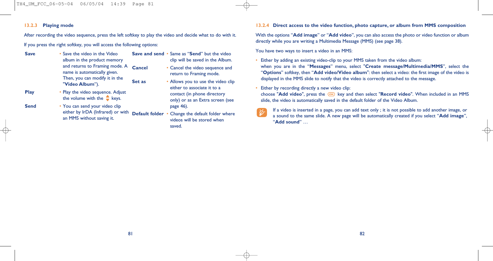 8213.2.4 Direct access to the video function, photo capture, or album from MMS compositionWith the options “Add image” or “Add video”, you can also access the photo or video function or albumdirectly while you are writing a Multimedia Message (MMS) (see page 38).You have two ways to insert a video in an MMS:•Either by adding an existing video-clip to your MMS taken from the video album: when  you  are  in  the  “Messages”  menu,  select  &quot;Create  message/Multimedia/MMS”,  select  the“Options” softkey, then “Add video/Video album&quot;: then select a video: the first image of the video isdisplayed in the MMS slide to notify that the video is correctly attached to the message.•Either by recording directly a new video clip: choose &quot;Add video&quot;, press the  key and then select &quot;Record video&quot;. When included in an MMSslide, the video is automatically saved in the default folder of the Video Album.If a video is inserted in a page, you can add text only ; it is not possible to add another image, ora sound to the same slide. A new page will be automatically created if you select “Add image”,“Add sound” …81Save •Save the video in the Videoalbum in the product memoryand returns to Framing mode. Aname is automatically given.Then, you can modify it in the&quot;Video Album”).Play  •Play the video sequence. Adjustthe volume with the  keys. Send •You can send your video clipeither by IrDA (Infrared) or withan MMS without saving it.Save and send •Same as “Send” but the videoclip will be saved in the Album.Cancel •Cancel the video sequence andreturn to Framing mode.Set as •Allows you to use the video clipeither to associate it to acontact (in phone directoryonly) or as an Extra screen (seepage 46).Default folder •Change the default folder wherevideos will be stored whensaved. 13.2.3 Playing modeAfter recording the video sequence, press the left softkey to play the video and decide what to do with it.If you press the right softkey, you will access the following options: TH4_UM_FCC_06-05-04  06/05/04  14:39  Page 81