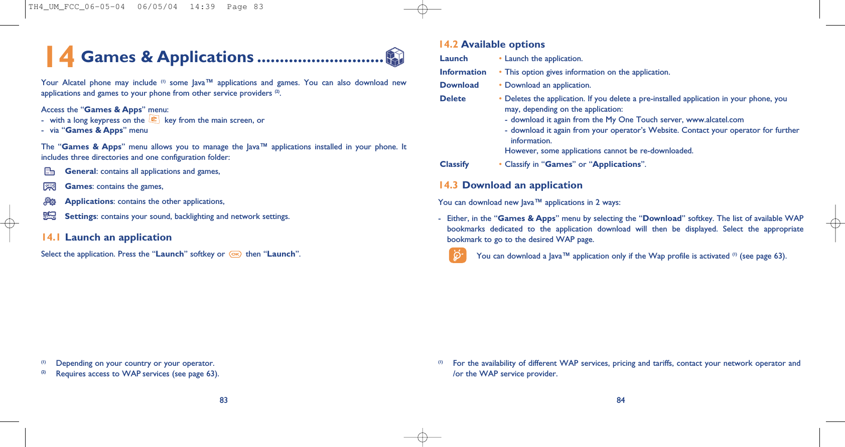 84(1) For the availability of different WAP services, pricing and tariffs, contact your network operator and/or the WAP service provider.14.2 Available optionsLaunch •Launch the application.Information •This option gives information on the application.Download •Download an application.Delete •Deletes the application. If you delete a pre-installed application in your phone, youmay, depending on the application:- download it again from the My One Touch server, www.alcatel.com- download it again from your operator’s Website. Contact your operator for furtherinformation.However, some applications cannot be re-downloaded.Classify •Classify in “Games” or “Applications”.14.3 Download an applicationYou can download new Java™ applications in 2 ways: - Either, in the “Games &amp; Apps” menu by selecting the “Download” softkey. The list of available WAPbookmarks  dedicated  to  the  application  download  will  then  be  displayed.  Select  the  appropriatebookmark to go to the desired WAP page. You can download a Java™ application only if the Wap profile is activated (1) (see page 63).8314 Games &amp; Applications ............................Your  Alcatel  phone  may  include  (1) some  Java™  applications  and  games.  You  can  also  download  newapplications and games to your phone from other service providers (2). Access the “Games &amp; Apps” menu: - with a long keypress on the  key from the main screen, or- via “Games &amp; Apps” menuThe  “Games  &amp; Apps”  menu  allows  you  to  manage  the  Java™  applications  installed  in  your  phone.  Itincludes three directories and one configuration folder:General: contains all applications and games,Games: contains the games,Applications: contains the other applications,Settings: contains your sound, backlighting and network settings.14.1 Launch an applicationSelect the application. Press the “Launch” softkey or  then “Launch”.(1) Depending on your country or your operator.(2) Requires access to WAP services (see page 63).TH4_UM_FCC_06-05-04  06/05/04  14:39  Page 83