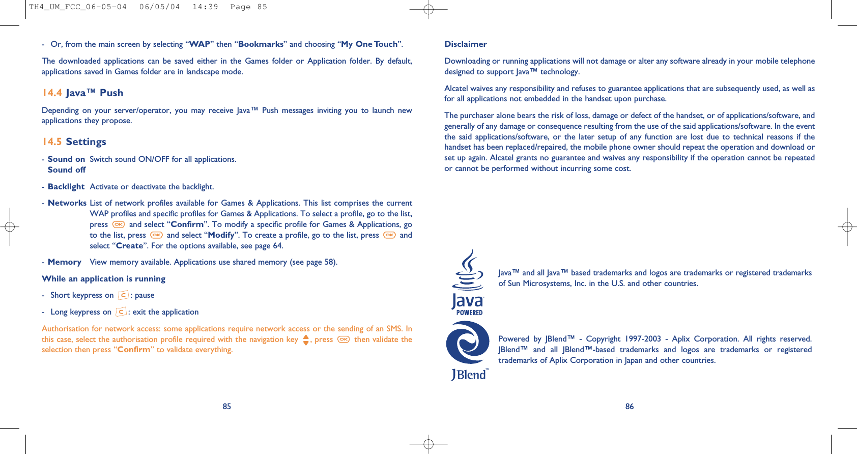 86DisclaimerDownloading or running applications will not damage or alter any software already in your mobile telephonedesigned to support Java™ technology.Alcatel waives any responsibility and refuses to guarantee applications that are subsequently used, as well asfor all applications not embedded in the handset upon purchase. The purchaser alone bears the risk of loss, damage or defect of the handset, or of applications/software, andgenerally of any damage or consequence resulting from the use of the said applications/software. In the eventthe said  applications/software,  or the  later  setup of  any function are  lost due  to  technical reasons  if  thehandset has been replaced/repaired, the mobile phone owner should repeat the operation and download orset up again. Alcatel grants no guarantee and waives any responsibility if the operation cannot be repeatedor cannot be performed without incurring some cost.Java™ and all Java™ based trademarks and logos are trademarks or registered trademarksof Sun Microsystems, Inc. in the U.S. and other countries.Powered  by  JBlend™  -  Copyright  1997-2003  -  Aplix  Corporation.  All  rights  reserved.JBlend™  and  all  JBlend™-based  trademarks  and  logos  are  trademarks  or  registeredtrademarks of Aplix Corporation in Japan and other countries.85- Or, from the main screen by selecting “WAP” then “Bookmarks” and choosing “My One Touch”.The  downloaded  applications  can be saved  either  in  the  Games  folder  or  Application  folder.  By  default,applications saved in Games folder are in landscape mode.14.4 Java™ PushDepending  on  your  server/operator,  you  may  receive  Java™  Push  messages  inviting  you  to  launch  newapplications they propose.14.5 Settings-Sound on Switch sound ON/OFF for all applications.Sound off-Backlight Activate or deactivate the backlight.-Networks List of network profiles available for Games &amp; Applications. This list comprises the currentWAP profiles and specific profiles for Games &amp; Applications. To select a profile, go to the list,press  and select “Confirm”. To modify a specific profile for Games &amp; Applications, goto the list, press  and select “Modify”. To create a profile, go to the list, press  andselect “Create”. For the options available, see page 64.-Memory View memory available. Applications use shared memory (see page 58).While an application is running- Short keypress on  : pause- Long keypress on  : exit the applicationAuthorisation for network access: some applications require network access or the sending of an SMS. Inthis case, select the authorisation profile required with the navigation key  , press  then validate theselection then press “Confirm” to validate everything.TH4_UM_FCC_06-05-04  06/05/04  14:39  Page 85